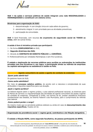 Prof. Vítor Cruz
90Este é um material gratuito, disponibilizado pelo site “www.NOTA11.com.br”, e faz parte de uma iniciativa de
democratização do ensino de qualidade. Se você quer ter acesso a maiores conteúdos e colaborar para a democratização do
ensino de qualidade, acesse o site NOTA11.
SUS As ações e serviços públicos de saúde integram uma rede REGIONALIZADA e
HIERARQUIZADA e constituem um sistema único.
Diretrizes para organização do SUS:
1 - descentralização com direção única em cada esfera de governo;
2 - atendimento integral com prioridade para as atividades preventivas;
3 - participação da comunidade.
SUS Será financiado, com recursos do orçamento da seguridade social de TODOS os
entes, além de outras fontes.
A saúde é livre à iniciativa privada que participará:
1 - De forma COMPLEMENTAR do SUS;
2 - Segundo diretrizes dos SUS;
3 - Através de CONTRATO DE DIREITO PÚBLICO ou CONVÊNIO;
4- Preferencialmente por entidades filantrópicas e sem fins lucrativos.
É vedada a destinação de recursos públicos para auxílios ou subvenções às instituições
privadas com fins lucrativos e, em regra, a participação direta ou indireta de empresas
ou capitais estrangeiros na assistência à saúde no País.
Agente comunitário de saúde e agente de combate às endemias
.Quem pode admiti-los?
Os gestores locais do SUS;
.Como serão admitidos?
Por meio de processo seletivo público, de acordo com a natureza e complexidade de suas
atribuições e requisitos específicos para sua atuação.
.Qual o regime jurídico?
Lei federal disporá sobre o regime jurídico, o piso salarial profissional nacional, as diretrizes para
os Planos de Carreira e a regulamentação das atividades de agente comunitário de saúde e agente
de combate às endemias, competindo à União, nos termos da lei, prestar assistência financeira
complementar aos Estados, ao Distrito Federal e aos Municípios, para o cumprimento do referido
piso salarial.
.Como poderá perder o cargo?
Do mesmo modo que os servidores públicos estáveis ou ainda em caso de descumprimento dos
requisitos específicos, fixados em lei.
Organização da previdência social regime geral, contributivo e de filiação obrigatória.
É vedada a filiação RGPS, como segurado facultativo, de pessoa participante de RPPS.
 
