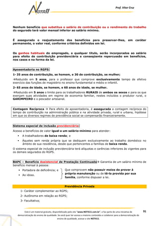 Prof. Vítor Cruz
91Este é um material gratuito, disponibilizado pelo site “www.NOTA11.com.br”, e faz parte de uma iniciativa de
democratização do ensino de qualidade. Se você quer ter acesso a maiores conteúdos e colaborar para a democratização do
ensino de qualidade, acesse o site NOTA11.
Nenhum benefício que substitua o salário de contribuição ou o rendimento do trabalho
do segurado terá valor mensal inferior ao salário mínimo.
É assegurado o reajustamento dos benefícios para preservar-lhes, em caráter
permanente, o valor real, conforme critérios definidos em lei.
Os ganhos habituais do empregado, a qualquer título, serão incorporados ao salário
para efeito de contribuição previdenciária e conseqüente repercussão em benefícios,
nos casos e na forma da lei.
Aposentadoria no RGPS:
1- 35 anos de contribuição, se homem, e 30 de contribuição, se mulher;
Reduzido em 5 anos, para o professor que comprove exclusivamente tempo de efetivo
exercício das funções de magistério no ensino fundamental e médio e infantil.
2- 65 anos de idade, se homem, e 60 anos de idade, se mulher.
Reduzido em 5 anos o limite para os trabalhadores RURAIS de ambos os sexos e para os que
exerçam suas atividades em regime de economia familiar, nestes incluídos o produtor rural, o
GARIMPEIRO e o pescador artesanal.
Contagem Recíproca Para efeito de aposentadoria, é assegurada a contagem recíproca do
tempo de contribuição na administração pública e na atividade privada, rural e urbana, hipótese
em que os diversos regimes de previdência social se compensarão financeiramente.
Sistema especial de inclusão previdenciária:
Acesso a benefícios de valor igual a um salário-mínimo para atender:
A trabalhadores de baixa renda; e
Àqueles sem renda própria que se dediquem exclusivamente ao trabalho doméstico no
âmbito de sua residência, desde que pertencentes a famílias de baixa renda.
O sistema especial de inclusão previdenciária terá alíquotas e carências inferiores às vigentes para
os demais segurados do RGPS.
BAPC – Benefício Assistencial de Prestação Continuada Garantia de um salário mínimo de
benefício mensal à pessoa:
Portadora de deficiência; e
Ao idoso.
Previdência Privada
1- Caráter complementar ao RGPS;
2- Autônoma em relação ao RGPS;
3- Facultativa;
Que comprovem não possuir meios de prover à
própria manutenção ou de tê-la provida por sua
família, conforme dispuser a lei.
 