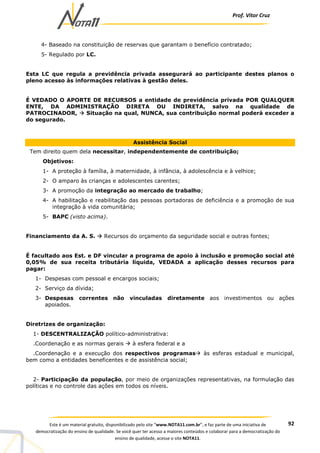 Prof. Vítor Cruz
92Este é um material gratuito, disponibilizado pelo site “www.NOTA11.com.br”, e faz parte de uma iniciativa de
democratização do ensino de qualidade. Se você quer ter acesso a maiores conteúdos e colaborar para a democratização do
ensino de qualidade, acesse o site NOTA11.
4- Baseado na constituição de reservas que garantam o benefício contratado;
5- Regulado por LC.
Esta LC que regula a previdência privada assegurará ao participante destes planos o
pleno acesso às informações relativas à gestão deles.
É VEDADO O APORTE DE RECURSOS a entidade de previdência privada POR QUALQUER
ENTE, DA ADMINISTRAÇÃO DIRETA OU INDIRETA, salvo na qualidade de
PATROCINADOR, Situação na qual, NUNCA, sua contribuição normal poderá exceder a
do segurado.
Assistência Social
Tem direito quem dela necessitar, independentemente de contribuição;
Objetivos:
1- A proteção à família, à maternidade, à infância, à adolescência e à velhice;
2- O amparo às crianças e adolescentes carentes;
3- A promoção da integração ao mercado de trabalho;
4- A habilitação e reabilitação das pessoas portadoras de deficiência e a promoção de sua
integração à vida comunitária;
5- BAPC (visto acima).
Financiamento da A. S. Recursos do orçamento da seguridade social e outras fontes;
É facultado aos Est. e DF vincular a programa de apoio à inclusão e promoção social até
0,05% de sua receita tributária líquida, VEDADA a aplicação desses recursos para
pagar:
1- Despesas com pessoal e encargos sociais;
2- Serviço da dívida;
3- Despesas correntes não vinculadas diretamente aos investimentos ou ações
apoiados.
Diretrizes de organização:
1- DESCENTRALIZAÇÃO político-administrativa:
.Coordenação e as normas gerais à esfera federal e a
.Coordenação e a execução dos respectivos programas às esferas estadual e municipal,
bem como a entidades beneficentes e de assistência social;
2- Participação da população, por meio de organizações representativas, na formulação das
políticas e no controle das ações em todos os níveis.
 