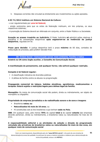 Prof. Vítor Cruz
95Este é um material gratuito, disponibilizado pelo site “www.NOTA11.com.br”, e faz parte de uma iniciativa de
democratização do ensino de qualidade. Se você quer ter acesso a maiores conteúdos e colaborar para a democratização do
ensino de qualidade, acesse o site NOTA11.
3. Despesas correntes não vinculad:as diretamente aos investimentos ou ações apoiados.
A EC 71/2012 instituiu um Sistema Nacional de Cultura:
- a ser regulamentado por uma lei federal;
- ampla autonomia para que os entes da federação instituam, em leis próprias, os seus
respectivos sistemas;
- A promoção do Sistema deverá ser efetivada em conjunto, entre o Poder Público e a Sociedade.
Exceção ao acesso irrestrito ao Judiciário: O Poder Judiciário só admitirá ações relativas à
disciplina e às competições desportivas após esgotarem-se as instâncias da justiça
desportiva, regulada em lei.
Prazo para decisão: A justiça desportiva terá o prazo máximo de 60 dias, contados da
instauração do processo, para proferir decisão final.
30- Ordem Social - Comunicação social, meio ambiente, Família e índios
Existirá no CN como órgão auxiliar, o Conselho de Comunicação Social.
A manifestação do pensamento, sob qualquer forma, não sofrerá qualquer restrição.
Compete à lei federal regular:
A classificação indicativa de diversões públicas
A defesa da família contra os abusos na programação
Propaganda comercial de tabaco, bebidas alcoólicas, agrotóxicos, medicamentos e
terapias: Estará sujeita a restrições legais para defesa legal da família.
Monopólio: Os meios de comunicação social não podem, direta ou indiretamente, ser objeto de
monopólio ou oligopólio.
Propriedade de empresa jornalística e de radiodifusão sonora e de sons e imagens
Brasileiros natos; ou
Naturalizados há mais de 10 anos; ou
PJ constituídas sob as leis brasileiras e que tenham sede no País.
OBS. Em qualquer caso, pelo menos 70% do capital total e do capital votante das empresas
deverão pertencer, direta ou indiretamente, a brasileiros natos ou naturalizados há mais de 10
anos.
A responsabilidade editorial e as atividades de seleção e direção da programação
veiculada são privativas de brasileiros natos ou naturalizados há mais de dez anos, em
qualquer meio de comunicação social
 
