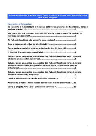1
Conheça mais sobre o Nota11 e suas fichas interavas e acelere a sua aprovação como
você nunca imaginou.
Perguntas e Respostas:
Se já existe a metodologia e inclusive softwares gratuitos de flashcards, porque
assinar o Nota11? ............................................................................ 2
Por que o Nota11 pode ser considerado a mais potente arma de revisão do
mercado educacional?...................................................................... 3
As fichas interativas são somente para revisar? .............................. 4
Qual o escopo e objetivo do site Nota11?......................................... 5
Como seria um roteiro ideal de estudos dentro do Nota11? ............. 6
O Nota11 é um curso preparatório? ................................................. 6
Estudar pelas perguntas e respostas das fichas interativas Nota11 é mais
eficiente que estudar por livros?...................................................... 6
Estudar pelas perguntas e respostas das fichas interativas Nota11 é mais
eficiente que estudar por questões de concursos cobradas em provas
anteriores?....................................................................................... 7
Estudar pelas perguntas e respostas das fichas interativas Nota11 é mais
eficiente que estudo em grupo? ....................................................... 7
Como a neurociência da ficha interativa funciona? .......................... 7
Assinando o Nota11 terei acesso somente às fichas interativas?... 10
Como o projeto Nota11 foi concebido e evoluiu?............................ 11
 