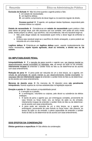 Resumão                             -                Ética na Administração Pública
Exclusão de ilicitude  Não há crime quando o agente pratica o fato:
           I - em estado de necessidade;
           II - em legítima defesa;
           III - em estrito cumprimento de dever legal ou no exercício regular de direito.

             Excesso punível  O agente, em qualquer destas hipóteses, responderá pelo
             excesso doloso ou culposo.

Estado de necessidade  Considera-se em estado de necessidade quem pratica o fato
para salvar de perigo atual, que não provocou por sua vontade, nem podia de outro modo
evitar, direito próprio ou alheio, cujo sacrifício, nas circunstâncias, não era razoável exigir-se.
        • Não pode alegar estado de necessidade quem tinha o dever legal de enfrentar o
            perigo.
        • Embora seja razoável exigir-se o sacrifício do direito ameaçado, a pena poderá ser
            reduzida de um a dois terços.

Legítima defesa  Entende-se em legítima defesa quem, usando moderadamente dos
meios necessários, repele injusta agressão, atual ou iminente, a direito seu ou de
outrem.



DA IMPUTABILIDADE PENAL

Inimputabilidade  É a isenção de pena quando o agente que, por doença mental ou
desenvolvimento mental incompleto ou retardado, era, ao tempo da ação ou da omissão,
inteiramente incapaz de entender o caráter ilícito do fato ou de determinar-se de acordo
com esse entendimento.

Redução de pena  A pena pode ser reduzida de um a dois terços, se o agente, em
virtude de perturbação de saúde mental ou por desenvolvimento mental incompleto ou
retardado não era inteiramente capaz de entender o caráter ilícito do fato ou de determinar-
se de acordo com esse entendimento.

Menores de dezoito anos  Os menores de 18 (dezoito) anos são penalmente
inimputáveis, ficando sujeitos às normas estabelecidas na legislação especial.

Emoção e paixão  Não excluem a imputabilidade penal:
           I - a emoção ou a paixão;
           II - a embriaguez, voluntária ou culposa, pelo álcool ou substância de efeitos
           análogos.
           • É isento de pena o agente que, por embriaguez completa, proveniente de
                caso fortuito ou força maior, era, ao tempo da ação ou da omissão,
                inteiramente incapaz de entender o caráter ilícito do fato ou de determinar-
                se de acordo com esse entendimento.
           • A pena pode ser reduzida de um a dois terços, se o agente, por
                embriaguez, proveniente de caso fortuito ou força maior, não possuía, ao
                tempo da ação ou da omissão, a plena capacidade de entender o caráter
                ilícito do fato ou de determinar-se de acordo com esse entendimento.




DOS EFEITOS DA CONDENAÇÃO
Efeitos genéricos e específicos  São efeitos da condenação:



                                                10
 