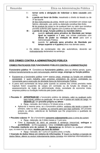 Resumão                              -              Ética na Administração Pública
                   I-        tornar certa a obrigação de indenizar o dano causado pelo
                             crime;
                   II -      a perda em favor da União, ressalvado o direito do lesado ou de
                             3º de boa-fé:
                             a) dos instrumentos do crime, desde que consistam em coisas cujo
                             fabrico, alienação, uso, porte ou detenção constitua fato ilícito;
                             b) do produto do crime ou de qualquer bem ou valor que constitua
                             proveito auferido pelo agente com a prática do fato criminoso.
                   III -     a perda de cargo, função pública ou mandato eletivo:
                             a)     quando aplicada pena privativa de liberdade por tempo
                                    igual ou superior a 1 ano, nos crimes praticados com
                                    abuso de poder ou violação de dever para com a
                                    Administração Pública;
                             b)     quando for aplicada pena privativa de liberdade por
                                    tempo superior a 4 (quatro) anos nos demais casos.

                   •       Os efeitos da condenação não são automáticos, devendo ser
                           motivadamente declarados na sentença.



DOS CRIMES CONTRA A ADMINISTRAÇÃO PÚBLICA

CRIMES PRATICADOS POR FUNCIONÁRIO PÚBLICO CONTRA A ADMINISTRAÇÃO

Funcionário público  Considera-se funcionário público, para os efeitos penais, quem,
embora transitoriamente ou sem remuneração, exerce cargo, emprego ou função pública.

•   Equipara-se a funcionário público quem exerce cargo, emprego ou função em entidade
    paraestatal, e quem trabalha para empresa prestadora de serviço contratada ou
    conveniada para a execução de atividade típica da Administração Pública.
•   A pena será aumentada da terça parte quando os autores dos crimes previstos neste
    Capítulo forem ocupantes de cargos em comissão ou de função de direção ou
    assessoramento de órgão da administração direta, sociedade de economia mista,
    empresa pública ou fundação instituída pelo poder público.


+ Peculato      APROPRIAR-SE o funcionário público de dinheiro, valor ou qualquer outro
                 bem móvel, público ou particular, de que tem a posse em razão do cargo, ou
                 DESVIÁ-LO, em proveito próprio ou alheio:
             • Pena - reclusão, de 2 (dois) a 12 (doze) anos, e multa.
      •   Aplica-se a mesma pena, se o funcionário público, embora não tendo a posse do
          dinheiro, valor ou bem, o subtrai, ou concorre para que seja subtraído, em proveito
          próprio ou alheio, valendo-se de facilidade que lhe proporciona a qualidade de
          funcionário.

+ Peculato culposo  Se o funcionário concorre culposamente para o crime de outrem:
             • Pena - detenção, de 3 (três) meses a 1 (um) ano.
      • Caso a reparação do dano se precede à sentença irrecorrível, extingue a
          punibilidade; se lhe é posterior, r eduz à metade a pena imposta.
+ Peculato mediante erro de outrem  Apropriar-se de dinheiro ou qualquer utilidade
que, no exercício do cargo, recebeu por erro de outrem:
             • Pena - reclusão, de 1 (um) a 4 (quatro) anos, e multa.
+ Inserção de dados falsos em sistema de informações  Inserir ou facilitar a inserção de
dados falsos, alterar ou excluir indevidamente dados corretos nos sistemas informatizados ou




                                               11
 