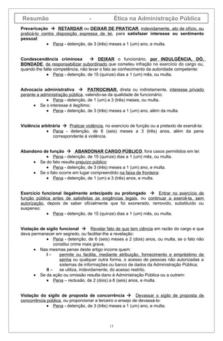 Resumão                           -               Ética na Administração Pública
Prevaricação  RETARDAR ou DEIXAR DE PRATICAR, indevidamente, ato de ofício, ou
praticá-lo contra disposição expressa de lei, para satisfazer interesse ou sentimento
pessoal:
             • Pena - detenção, de 3 (três) meses a 1 (um) ano, e multa.


Condescendência criminosa           DEIXAR o funcionário, por INDULGÊNCIA, DÓ,
BONDADE, de responsabilizar subordinado que cometeu infração no exercício do cargo ou,
quando lhe falte competência, não levar o fato ao conhecimento da autoridade competente:
             • Pena - detenção, de 15 (quinze) dias a 1 (um) mês, ou multa.


Advocacia administrativa  PATROCINAR, direta ou indiretamente, interesse privado
perante a administração pública, valendo-se da qualidade de funcionário:
            • Pena - detenção, de 1 (um) a 3 (três) meses, ou multa.
      • Se o interesse é ilegítimo:
            • Pena - detenção, de 3 (três) meses a 1 (um) ano, além da multa.


Violência arbitrária  Praticar violência, no exercício de função ou a pretexto de exercê-la:
            • Pena - detenção, de 6 (seis) meses a 3 (três) anos, além da pena
                correspondente à violência.


Abandono de função  ABANDONAR CARGO PÚBLICO, fora casos permitidos em lei:
          • Pena - detenção, de 15 (quinze) dias a 1 (um) mês, ou multa.
     • Se do fato resulta prejuízo público:
          • Pena - detenção, de 3 (três) meses a 1 (um) ano, e multa.
     • Se o fato ocorre em lugar compreendido na faixa de fronteira:
          • Pena - detenção, de 1 (um) a 3 (três) anos, e multa.


Exercício funcional ilegalmente antecipado ou prolongado  Entrar no exercício de
função pública antes de satisfeitas as exigências legais, ou continuar a exercê-la, sem
autorização, depois de saber oficialmente que foi exonerado, removido, substituído ou
suspenso:
             • Pena - detenção, de 15 (quinze) dias a 1 (um) mês, ou multa.


Violação de sigilo funcional  Revelar fato de que tem ciência em razão do cargo e que
deva permanecer em segredo, ou facilitar-lhe a revelação:
            • Pena - detenção, de 6 (seis) meses a 2 (dois) anos, ou multa, se o fato não
                 constitui crime mais grave.
      • Nas mesmas penas deste artigo incorre quem:
            I–      permite ou facilita, mediante atribuição, fornecimento e empréstimo de
                    senha ou qualquer outra forma, o acesso de pessoas não autorizadas a
                    sistemas de informações ou banco de dados da Administração Pública;
            II –    se utiliza, indevidamente, do acesso restrito.
      • Se da ação ou omissão resulta dano à Administração Pública ou a outrem:
            • Pena – reclusão, de 2 (dois) a 6 (seis) anos, e multa.


Violação do sigilo de proposta de concorrência  Devassar o sigilo de proposta de
concorrência pública, ou proporcionar a terceiro o ensejo de devassá-lo:
             • Pena - detenção, de 3 (três) meses a 1 (um) ano, e multa.



                                             13
 