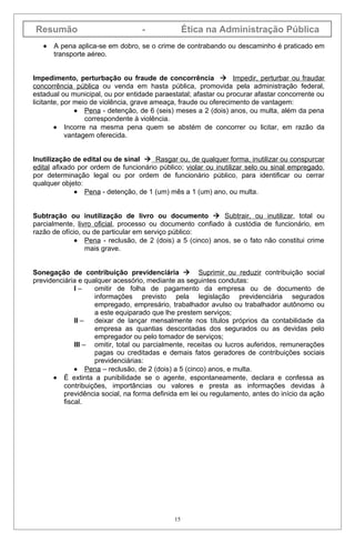 Resumão                            -              Ética na Administração Pública
   •   A pena aplica-se em dobro, se o crime de contrabando ou descaminho é praticado em
       transporte aéreo.


Impedimento, perturbação ou fraude de concorrência  Impedir, perturbar ou fraudar
concorrência pública ou venda em hasta pública, promovida pela administração federal,
estadual ou municipal, ou por entidade paraestatal; afastar ou procurar afastar concorrente ou
licitante, por meio de violência, grave ameaça, fraude ou oferecimento de vantagem:
               • Pena - detenção, de 6 (seis) meses a 2 (dois) anos, ou multa, além da pena
                  correspondente à violência.
        • Incorre na mesma pena quem se abstém de concorrer ou licitar, em razão da
            vantagem oferecida.


Inutilização de edital ou de sinal  Rasgar ou, de qualquer forma, inutilizar ou conspurcar
edital afixado por ordem de funcionário público; violar ou inutilizar selo ou sinal empregado,
por determinação legal ou por ordem de funcionário público, para identificar ou cerrar
qualquer objeto:
              • Pena - detenção, de 1 (um) mês a 1 (um) ano, ou multa.


Subtração ou inutilização de livro ou documento  Subtrair, ou inutilizar, total ou
parcialmente, livro oficial, processo ou documento confiado à custódia de funcionário, em
razão de ofício, ou de particular em serviço público:
              • Pena - reclusão, de 2 (dois) a 5 (cinco) anos, se o fato não constitui crime
                  mais grave.


Sonegação de contribuição previdenciária  Suprimir ou reduzir contribuição social
previdenciária e qualquer acessório, mediante as seguintes condutas:
              I–    omitir de folha de pagamento da empresa ou de documento de
                    informações previsto pela legislação previdenciária segurados
                    empregado, empresário, trabalhador avulso ou trabalhador autônomo ou
                    a este equiparado que lhe prestem serviços;
              II –  deixar de lançar mensalmente nos títulos próprios da contabilidade da
                    empresa as quantias descontadas dos segurados ou as devidas pelo
                    empregador ou pelo tomador de serviços;
              III – omitir, total ou parcialmente, receitas ou lucros auferidos, remunerações
                    pagas ou creditadas e demais fatos geradores de contribuições sociais
                    previdenciárias:
              • Pena – reclusão, de 2 (dois) a 5 (cinco) anos, e multa.
      • É extinta a punibilidade se o agente, espontaneamente, declara e confessa as
          contribuições, importâncias ou valores e presta as informações devidas à
          previdência social, na forma definida em lei ou regulamento, antes do início da ação
          fiscal.




                                             15
 