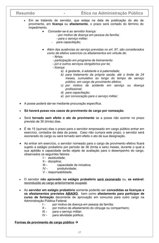 Resumão                           -              Ética na Administração Pública
      •   Em se tratando de servidor, que esteja na data de publicação do ato de
          provimento, em licença ou afastamento, o prazo será contado do término do
          impedimento.
                   • Conceder-se-á ao servidor licença:
                            - por motivo de doença em pessoa da família;
                            - para o serviço militar;
                         - para capacitação;

                  •   Além das ausências ao serviço previstas no art. 97, são considerados
                      como de efetivo exercício os afastamentos em virtude de:
                         - férias;
                         - participação em programa de treinamento
                         - júri e outros serviços obrigatórios por lei;
                         - licença:
                                 a) à gestante, à adotante e à paternidade;
                                 b) para tratamento da própria saúde, até o limite de 24
                                    meses, cumulativo ao longo do tempo de serviço
                                    público, em cargo de provimento efetivo;
                                 c) por motivo de acidente em serviço ou doença
                                    profissional;
                                 d) para capacitação;
                                 e) por convocação para o serviço militar;

  •   A posse poderá dar-se mediante procuração específica.

  •   Só haverá posse nos casos de provimento de cargo por nomeação.

  •   Será tornado sem efeito o ato de provimento se a posse não ocorrer no prazo
      previsto de 30 (trinta) dias.

  •   É de 15 (quinze) dias o prazo para o servidor empossado em cargo público entrar em
      exercício, contados da data da posse. Caso não cumpra este prazo, o servidor será
      exonerado do cargo ou será tornado sem efeito o ato de sua designação.

  •   Ao entrar em exercício, o servidor nomeado para o cargo de provimento efetivo ficará
      sujeito a estágio probatório por período de 36 (trinta e seis) meses, durante o qual a
      sua aptidão e capacidade serão objeto de avaliação para o desempenho do cargo,
      observados os seguintes fatores:
                    I - assiduidade;
                    II - disciplina;
                    III -        capacidade de iniciativa;
                    IV -         produtividade;
                    V - responsabilidade.

  •   O servidor não aprovado no estágio probatório será exonerado ou, se estável,
      reconduzido ao cargo anteriormente ocupado

  •   Ao servidor em estágio probatório somente poderão ser concedidas as licenças e
      os afastamentos previstos ABAIXO, bem como afastamento para participar de
      curso de formação decorrente de aprovação em concurso para outro cargo na
      Administração Pública Federal.
                  I-     por motivo de doença em pessoa da família;
                  II -   por motivo de afastamento do cônjuge ou companheiro;
                  III -  para o serviço militar;
                  IV -   para atividade política;

Formas de provimento de cargo público 


                                            17
 