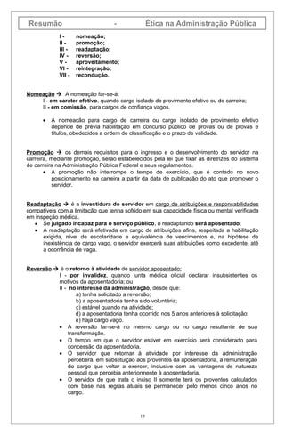 Resumão                           -               Ética na Administração Pública
             I-      nomeação;
             II -    promoção;
             III -   readaptação;
             IV -    reversão;
             V-      aproveitamento;
             VI -    reintegração;
             VII -   recondução.


Nomeação  A nomeação far-se-á:
    I - em caráter efetivo, quando cargo isolado de provimento efetivo ou de carreira;
    II - em comissão, para cargos de confiança vagos.

      •   A nomeação para cargo de carreira ou cargo isolado de provimento efetivo
          depende de prévia habilitação em concurso público de provas ou de provas e
          títulos, obedecidos a ordem de classificação e o prazo de validade.


Promoção  os demais requisitos para o ingresso e o desenvolvimento do servidor na
carreira, mediante promoção, serão estabelecidos pela lei que fixar as diretrizes do sistema
de carreira na Administração Pública Federal e seus regulamentos.
       • A promoção não interrompe o tempo de exercício, que é contado no novo
           posicionamento na carreira a partir da data de publicação do ato que promover o
           servidor.


Readaptação  é a investidura do servidor em cargo de atribuições e responsabilidades
compatíveis com a limitação que tenha sofrido em sua capacidade física ou mental verificada
em inspeção médica.
   • Se julgado incapaz para o serviço público, o readaptando será aposentado.
   • A readaptação será efetivada em cargo de atribuições afins, respeitada a habilitação
      exigida, nível de escolaridade e equivalência de vencimentos e, na hipótese de
      inexistência de cargo vago, o servidor exercerá suas atribuições como excedente, até
      a ocorrência de vaga.


Reversão  é o retorno à atividade de servidor aposentado:
          I - por invalidez, quando junta médica oficial declarar insubsistentes os
          motivos da aposentadoria; ou
          II - no interesse da administração, desde que:
                   a) tenha solicitado a reversão;
                   b) a aposentadoria tenha sido voluntária;
                   c) estável quando na atividade;
                  d) a aposentadoria tenha ocorrido nos 5 anos anteriores à solicitação;
                  e) haja cargo vago.
          • A reversão far-se-á no mesmo cargo ou no cargo resultante de sua
               transformação.
          • O tempo em que o servidor estiver em exercício será considerado para
               concessão da aposentadoria.
          • O servidor que retornar à atividade por interesse da administração
               perceberá, em substituição aos proventos da aposentadoria, a remuneração
               do cargo que voltar a exercer, inclusive com as vantagens de natureza
               pessoal que percebia anteriormente à aposentadoria.
          • O servidor de que trata o inciso II somente terá os proventos calculados
               com base nas regras atuais se permanecer pelo menos cinco anos no
               cargo.



                                             18
 