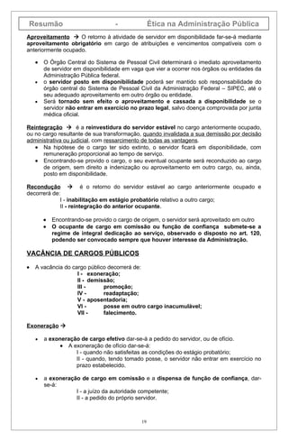 Resumão                            -              Ética na Administração Pública
Aproveitamento  O retorno à atividade de servidor em disponibilidade far-se-á mediante
aproveitamento obrigatório em cargo de atribuições e vencimentos compatíveis com o
anteriormente ocupado.

    •   O Órgão Central do Sistema de Pessoal Civil determinará o imediato aproveitamento
        de servidor em disponibilidade em vaga que vier a ocorrer nos órgãos ou entidades da
        Administração Pública federal.
    •   o servidor posto em disponibilidade poderá ser mantido sob responsabilidade do
        órgão central do Sistema de Pessoal Civil da Administração Federal – SIPEC, até o
        seu adequado aproveitamento em outro órgão ou entidade.
    •   Será tornado sem efeito o aproveitamento e cassada a disponibilidade se o
        servidor não entrar em exercício no prazo legal, salvo doença comprovada por junta
        médica oficial.

Reintegração  é a reinvestidura do servidor estável no cargo anteriormente ocupado,
ou no cargo resultante de sua transformação, quando invalidada a sua demissão por decisão
administrativa ou judicial, com ressarcimento de todas as vantagens.
   • Na hipótese de o cargo ter sido extinto, o servidor ficará em disponibilidade, com
      remuneração proporcional ao tempo de serviço.
   • Encontrando-se provido o cargo, o seu eventual ocupante será reconduzido ao cargo
      de origem, sem direito a indenização ou aproveitamento em outro cargo, ou, ainda,
      posto em disponibilidade.

Recondução  é o retorno do servidor estável ao cargo anteriormente ocupado e
decorrerá de:
             I - inabilitação em estágio probatório relativo a outro cargo;
             II - reintegração do anterior ocupante.

        •   Encontrando-se provido o cargo de origem, o servidor será aproveitado em outro
        •   O ocupante de cargo em comissão ou função de confiança submete-se a
            regime de integral dedicação ao serviço, observado o disposto no art. 120,
            podendo ser convocado sempre que houver interesse da Administração.

VACÂNCIA DE CARGOS PÚBLICOS

•   A vacância do cargo público decorrerá de:
                    I - exoneração;
                    II - demissão;
                    III -     promoção;
                    IV -      readaptação;
                    V - aposentadoria;
                    VI -      posse em outro cargo inacumulável;
                    VII -     falecimento.

Exoneração 

    •   a exoneração de cargo efetivo dar-se-á a pedido do servidor, ou de ofício.
              • A exoneração de ofício dar-se-á:
                   I - quando não satisfeitas as condições do estágio probatório;
                   II - quando, tendo tomado posse, o servidor não entrar em exercício no
                   prazo estabelecido.

    •   a exoneração de cargo em comissão e a dispensa de função de confiança, dar-
        se-á:
                   I - a juízo da autoridade competente;
                   II - a pedido do próprio servidor.



                                             19
 