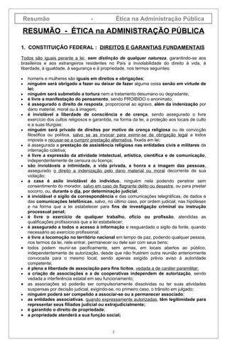Resumão                          -              Ética na Administração Pública

RESUMÃO - ÉTICA na ADMINISTRAÇÃO PÚBLICA

1. CONSTITUIÇÃO FEDERAL : DIREITOS E GARANTIAS FUNDAMENTAIS

Todos são iguais perante a lei, sem distinção de qualquer natureza, garantindo-se aos
brasileiros e aos estrangeiros residentes no País a inviolabilidade do direito à vida, à
liberdade, à igualdade, à segurança e à propriedade, nos termos seguintes:

•    homens e mulheres são iguais em direitos e obrigações;
•    ninguém será obrigado a fazer ou deixar de fazer alguma coisa senão em virtude de
     lei;
•    ninguém será submetido a tortura nem a tratamento desumano ou degradante;
•    é livre a manifestação do pensamento, sendo PROIBIDO o anonimato;
•    é assegurado o direito de resposta, proporcional ao agravo, além da indenização por
     dano material, moral ou à imagem;
•    é inviolável a liberdade de consciência e de crença, sendo assegurado o livre
     exercício dos cultos religiosos e garantida, na forma da lei, a proteção aos locais de culto
     e a suas liturgias;
•    ninguém será privado de direitos por motivo de crença religiosa ou de convicção
     filosófica ou política, salvo se as invocar para eximir-se de obrigação legal a todos
     imposta e recusar-se a cumprir prestação alternativa, fixada em lei;
•    é assegurada a prestação de assistência religiosa nas entidades civis e militares de
     internação coletiva;
•    é livre a expressão da atividade intelectual, artística, científica e de comunicação,
     independentemente de censura ou licença;
•    são invioláveis a intimidade, a vida privada, a honra e a imagem das pessoas,
     assegurado o direito a indenização pelo dano material ou moral decorrente de sua
     violação;
•    a casa é asilo inviolável do indivíduo, ninguém nela podendo penetrar sem
     consentimento do morador, salvo em caso de flagrante delito ou desastre, ou para prestar
     socorro, ou, durante o dia, por determinação judicial;
•    é inviolável o sigilo da correspondência e das comunicações telegráficas, de dados e
     das comunicações telefônicas, salvo, no último caso, por ordem judicial, nas hipóteses
     e na forma que a lei estabelecer para fins de investigação criminal ou instrução
     processual penal;
•    é livre o exercício de qualquer trabalho, ofício ou profissão, atendidas as
     qualificações profissionais que a lei estabelecer;
•    é assegurado a todos o acesso à informação e resguardado o sigilo da fonte, quando
     necessário ao exercício profissional;
•    é livre a locomoção no território nacional em tempo de paz, podendo qualquer pessoa,
     nos termos da lei, nele entrar, permanecer ou dele sair com seus bens;
•    todos podem reunir-se pacificamente, sem armas, em locais abertos ao público,
     independentemente de autorização, desde que não frustrem outra reunião anteriormente
     convocada para o mesmo local, sendo apenas exigido prévio aviso à autoridade
     competente;
•    é plena a liberdade de associação para fins lícitos, vedada a de caráter paramilitar;
•    a criação de associações e a de cooperativas independem de autorização, sendo
     vedada a interferência estatal em seu funcionamento;
•    as associações só poderão ser compulsoriamente dissolvidas ou ter suas atividades
     suspensas por decisão judicial, exigindo-se, no primeiro caso, o trânsito em julgado;
•    ninguém poderá ser compelido a associar-se ou a permanecer associado;
•    as entidades associativas, quando expressamente autorizadas, têm legitimidade para
     representar seus filiados judicial ou extrajudicialmente;
•    é garantido o direito de propriedade;
•    a propriedade atenderá a sua função social;


                                                2
 