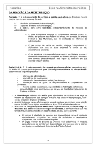 Resumão                          -               Ética na Administração Pública
DA REMOÇÃO E DA REDISTRIBUIÇÃO

Remoção  é o deslocamento do servidor, a pedido ou de ofício, no âmbito do mesmo
quadro, com ou sem mudança de sede.

      I-     de ofício, no interesse da Administração;
      II -   a pedido, a critério da Administração;
      III - a pedido, para outra localidade, independentemente do interesse da
      Administração:

                  •   a) para acompanhar cônjuge ou companheiro, servidor público ou
                      militar, de qualquer dos Poderes da União, dos Estados, do Distrito
                      Federal e dos Municípios, que foi deslocado no interesse da
                      Administração;

                  •   b) por motivo de saúde do servidor, cônjuge, companheiro ou
                      dependente que viva às suas expensas e conste do seu
                      assentamento funcional;

                  •   c) em virtude de processo seletivo promovido, na hipótese em que o
                      número de interessados for superior ao número de vagas, de acordo
                      com normas preestabelecidas pelo órgão ou entidade em que
                      aqueles estejam lotados.


Redistribuição  é o deslocamento de cargo de provimento efetivo, ocupado ou vago
no âmbito do quadro geral de pessoal, para outro órgão ou entidade do mesmo Poder,
observados os seguintes preceitos:

         -      interesse da administração;
         -      equivalência de vencimentos;
         -      manutenção da essência das atribuições do cargo;
         -      vinculação entre os graus de responsabilidade e complexidade das
         atividades;
         -      mesmo nível de escolaridade, especialidade ou habilitação profissional;
         - compatibilidade entre as atribuições do cargo e as finalidades institucionais do
             órgão ou entidade.

  •   A redistribuição ocorrerá ex officio para ajustamento de lotação e da força de
      trabalho às necessidades dos serviços, inclusive nos casos de reorganização, extin-
      ção ou criação de órgão ou entidade.
  •   A redistribuição de cargos efetivos vagos se dará mediante ato conjunto entre o órgão
      central do SIPEC e os órgãos e entidades da Adm. Pública Federal envolvidos.
  •   Nos casos de reorganização ou extinção de órgão ou entidade, extinto o cargo ou
      declarada sua desnecessidade no órgão ou entidade, o servidor estável que não
      for redistribuído será colocado em disponibilidade, até seu aproveitamento

           •   O retorno à atividade de servidor em disponibilidade far-se-á mediante
               aproveitamento obrigatório em cargo de atribuições e vencimentos
               compatíveis com o anteriormente ocupado.
           •   O Órgão Central do Sistema de Pessoal Civil determinará o imediato
               aproveitamento de servidor em disponibilidade em vaga que vier a ocorrer
               nos órgãos ou entidades da Administração Pública federal.




                                            20
 