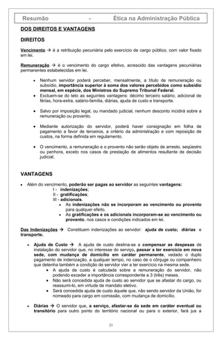 Resumão                          -              Ética na Administração Pública
DOS DIREITOS E VANTAGENS

DIREITOS

Vencimento  é a retribuição pecuniária pelo exercício de cargo público, com valor fixado
em lei.

Remuneração  é o vencimento do cargo efetivo, acrescido das vantagens pecuniárias
permanentes estabelecidas em lei.

         •   Nenhum servidor poderá perceber, mensalmente, a título de remuneração ou
             subsídio, importância superior à soma dos valores percebidos como subsídio
             mensal, em espécie, dos Ministros do Supremo Tribunal Federal.
         •   Excluem-se do teto as seguintes vantagens: décimo terceiro salário, adicional de
             férias, hora-extra, salário-família, diárias, ajuda de custo e transporte.

         •   Salvo por imposição legal, ou mandado judicial, nenhum desconto incidirá sobre a
             remuneração ou provento.

         •   Mediante autorização do servidor, poderá haver consignação em folha de
             pagamento a favor de terceiros, a critério da administração e com reposição de
             custos, na forma definida em regulamento.

         •   O vencimento, a remuneração e o provento não serão objeto de arresto, seqüestro
             ou penhora, exceto nos casos de prestação de alimentos resultante de decisão
             judicial.


VANTAGENS

•    Além do vencimento, poderão ser pagas ao servidor as seguintes vantagens:
                 I - indenizações;
                 II - gratificações;
                 III - adicionais.
                      • As indenizações não se incorporam ao vencimento ou provento
                         para qualquer efeito.
                      • As gratificações e os adicionais incorporam-se ao vencimento ou
                         provento, nos casos e condições indicados em lei.

Das Indenizações  Constituem indenizações ao servidor: ajuda de custo; diárias e
transporte.

     •   Ajuda de Custo  A ajuda de custo destina-se a compensar as despesas de
         instalação do servidor que, no interesse do serviço, passar a ter exercício em nova
         sede, com mudança de domicílio em caráter permanente, vedado o duplo
         pagamento de indenização, a qualquer tempo, no caso de o cônjuge ou companheiro
         que detenha também a condição de servidor vier a ter exercício na mesma sede.
                • A ajuda de custo é calculada sobre a remuneração do servidor, não
                   podendo exceder a importância correspondente a 3 (três) meses.
                • Não será concedida ajuda de custo ao servidor que se afastar do cargo, ou
                   reassumi-lo, em virtude de mandato eletivo.
                • Será concedida ajuda de custo àquele que, não sendo servidor da União, for
                   nomeado para cargo em comissão, com mudança de domicílio.

     •   Diárias  O servidor que, a serviço, afastar-se da sede em caráter eventual ou
         transitório para outro ponto do território nacional ou para o exterior, fará jus a


                                               21
 