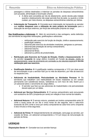 Resumão                            -              Ética na Administração Pública
       passagens e diárias destinadas a indenizar as parcelas de despesas extraordinárias
       com pousada, alimentação e locomoção urbana;
            • A diária será concedida por dia de afastamento, sendo devida pela metade
               quando o deslocamento não exigir pernoite fora da sede, ou quando a União
               custear, por meio diverso, as despesas extraordinárias cobertas por diárias.

   •   Indenização de Transporte  Conceder-se-á indenização de transporte ao servidor
       que realizar despesas com a utilização de meio próprio de locomoção para a
       execução de serviços externos, por força das atribuições próprias do cargo.


Das Gratificações e Adicionais  Além do vencimento e das vantagens, serão deferidos
aos servidores as seguintes retribuições, gratificações e adicionais:

                -   retribuição pelo exercício de função de direção, chefia e assessoramento;
                -   gratificação natalina;
                -   adicional pelo exercício de atividades insalubres, perigosas ou penosas;
                -   adicional pela prestação de serviço extraordinário;
                -   adicional noturno;
                -   adicional de férias;
                -   adicional ou prêmio de produtividade.

   •   Retribuição pelo Exercício de Função de Direção, Chefia e Assessoramento 
       Ao servidor ocupante de cargo efetivo investido em função de direção, chefia ou
       assessoramento, cargo de provimento em comissão ou de natureza especial é devida
       retribuição pelo seu exercício.


   •   Gratificação Natalina  A gratificação natalina corresponde a 1/12 (um doze avos)
       da remuneração a que o servidor fizer jus no mês de dezembro, por mês de exercício
       no respectivo ano.

   •   Adicionais de Insalubridade, Periculosidade ou Atividades Penosas  Os
       servidores que trabalhem com habitualidade em locais insalubres ou em contato
       permanente com substâncias tóxicas, radioativas ou com risco de vida, fazem jus a
       um adicional sobre o vencimento do cargo efetivo.
             • O servidor que fizer jus aos adicionais de insalubridade e de periculosidade
                 deverá optar por um deles.

   •   Adicional por Serviço Extraordinário  O serviço extraordinário será remunerado
       com acréscimo de 50% (cinqüenta por cento) em relação à hora normal de trabalho.


   •   Adicional Noturno  O serviço noturno, prestado em horário compreendido entre 22
       (vinte e duas) horas de um dia e cinco horas do dia seguinte, terá o valor-hora
       acrescido de 25% (vinte e cinco por cento) computando-se cada hora como cinqüenta
       e dois minutos e trinta segundos.


   •   Adicional de Férias  Independentemente de solicitação, será pago ao servidor, por
       ocasião de férias, um adicional correspondente a 1/3 (um terço) da remuneração do
       período de férias.


LICENÇAS

Disposições Gerais  Conceder-se-á ao servidor licença:


                                             22
 