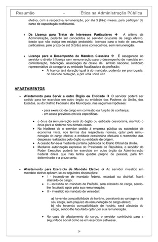 Resumão                          -              Ética na Administração Pública
         efetivo, com a respectiva remuneração, por até 3 (três) meses, para participar de
         curso de capacitação profissional.


     •   Da Licença para Tratar de Interesses Particulares                  A critério da
         Administração, poderão ser concedidas ao servidor ocupante de cargo efetivo,
         desde que não esteja em estágio probatório, licenças para o trato de assuntos
         particulares, pelo prazo de até 3 (três) anos consecutivos, sem remuneração.


     •   Licença para o Desempenho de Mandato Classista  É assegurado ao
         servidor o direito à licença sem remuneração para o desempenho de mandato em
         confederação, federação, associação de classe de âmbito nacional, sindicato
         representativo da categoria ou entidade fiscalizadora da profissão;
                   • A licença terá duração igual à do mandato, podendo ser prorrogada,
                       no caso de reeleição, e por uma única vez.



AFASTAMENTOS

 •   Afastamento para Servir a outro Órgão ou Entidade  O servidor poderá ser
     cedido para ter exercício em outro órgão ou entidade dos Poderes da União, dos
     Estados, ou do Distrito Federal e dos Municípios, nas seguintes hipóteses:

                   - para exercício de cargo em comissão ou função de confiança;
                   - em casos previstos em leis específicas.

            •   o ônus da remuneração será do órgão ou entidade cessionária, mantido o
                ônus para o cedente nos demais casos.
            •   Na hipótese de o servidor cedido à empresa pública ou sociedade de
                economia mista, nos termos das respectivas normas, optar pela remu-
                neração do cargo efetivo, a entidade cessionária efetuará o reembolso das
                despesas realizadas pelo órgão ou entidade de origem.
            •   A cessão far-se-á mediante portaria publicada no Diário Oficial da União.
            •   Mediante autorização expressa do Presidente da República, o servidor do
                Poder Executivo poderá ter exercício em outro órgão da Administração
                Federal direta que não tenha quadro próprio de pessoal, para fim
                determinado e a prazo certo.


 •   Afastamento para Exercício de Mandato Eletivo  Ao servidor investido em
     mandato eletivo aplicam-se as seguintes disposições:
                 • I - tratando-se de mandato federal, estadual ou distrital, ficará
                     afastado do cargo;
                 • II - investido no mandato de Prefeito, será afastado do cargo, sendo-
                     lhe facultado optar pela sua remuneração;
                 • III - investido no mandato de vereador:

                         a) havendo compatibilidade de horário, perceberá as vantagens de
                         seu cargo, sem prejuízo da remuneração do cargo eletivo;
                         b) não havendo compatibilidade de horário, será afastado do
                         cargo, sendo-lhe facultado optar por sua remuneração.

                   •   No caso de afastamento do cargo, o servidor contribuirá para a
                       seguridade social como se em exercício estivesse.


                                           24
 