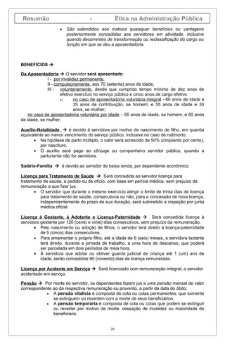 Resumão                            -              Ética na Administração Pública
                   •   São estendidos aos inativos quaisquer benefícios ou vantagens
                       posteriormente concedidas aos servidores em atividade, inclusive
                       quando decorrentes de transformação ou reclassificação do cargo ou
                       função em que se deu a aposentadoria.



BENEFÍCIOS 

Da Aposentadoria  O servidor será aposentado:
             I - por invalidez permanente,
             II - compulsoriamente, aos 70 (setenta) anos de idade,
             III - voluntariamente, desde que cumprido tempo mínimo de dez anos de
                    efetivo exercício no serviço público e cinco anos de cargo efetivo
                    a)      no caso de aposentadoria voluntária integral - 60 anos de idade e
                            35 anos de contribuição, se homem, e 55 anos de idade e 30
                            anos, se mulher;
    no caso de aposentadoria voluntária por idade – 65 anos de idade, se homem, e 60 anos
de idade, se mulher;

Auxílio-Natalidade  é devido à servidora por motivo de nascimento de filho, em quantia
equivalente ao menor vencimento do serviço público, inclusive no caso de natimorto.
      • Na hipótese de parto múltiplo, o valor será acrescido de 50% (cinqüenta por cento),
          por nascituro.
      • O auxílio será pago ao cônjuge ou companheiro servidor público, quando a
          parturiente não for servidora.

Salário-Família  é devido ao servidor de baixa renda, por dependente econômico;

Licença para Tratamento de Saúde  Será concedida ao servidor licença para
tratamento de saúde, a pedido ou de ofício, com base em perícia médica, sem prejuízo da
remuneração a que fizer jus.
      • O servidor que durante o mesmo exercício atingir o limite de trinta dias de licença
         para tratamento de saúde, consecutivos ou não, para a concessão de nova licença,
         independentemente do prazo de sua duração, será submetido a inspeção por junta
         médica oficial.

Licença à Gestante, à Adotante e Licença-Paternidade  Será concedida licença à
servidora gestante por 120 (cento e vinte) dias consecutivos, sem prejuízo da remuneração.
      • Pelo nascimento ou adoção de filhos, o servidor terá direito à licença-paternidade
          de 5 (cinco) dias consecutivos.
      • Para amamentar o próprio filho, até a idade de 6 (seis) meses, a servidora lactante
          terá direito, durante a jornada de trabalho, a uma hora de descanso, que poderá
          ser parcelada em dois períodos de meia hora.
      • À servidora que adotar ou obtiver guarda judicial de criança até 1 (um) ano de
          idade, serão concedidos 90 (noventa) dias de licença remunerada.

Licença por Acidente em Serviço  Será licenciado com remuneração integral, o servidor
acidentado em serviço.

Pensão  Por morte do servidor, os dependentes fazem jus a uma pensão mensal de valor
correspondente ao da respectiva remuneração ou provento, a partir da data do óbito;
            • A pensão vitalícia é composta de cota ou cotas permanentes, que somente
               se extinguem ou revertem com a morte de seus beneficiários.
            • A pensão temporária é composta de cota ou cotas que podem se extinguir
               ou reverter por motivo de morte, cessação de invalidez ou maioridade do
               beneficiário.


                                             26
 