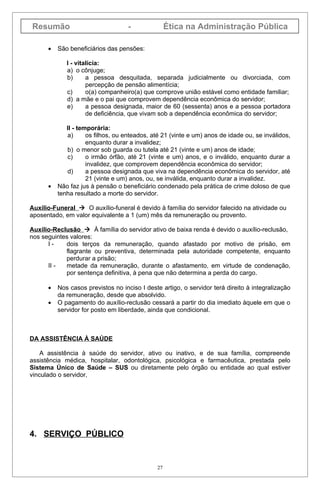 Resumão                             -              Ética na Administração Pública

      •   São beneficiários das pensões:

             I - vitalícia:
             a) o cônjuge;
             b)      a pessoa desquitada, separada judicialmente ou divorciada, com
                     percepção de pensão alimentícia;
             c)      o(a) companheiro(a) que comprove união estável como entidade familiar;
             d) a mãe e o pai que comprovem dependência econômica do servidor;
             e)      a pessoa designada, maior de 60 (sessenta) anos e a pessoa portadora
                     de deficiência, que vivam sob a dependência econômica do servidor;

             II - temporária:
             a)      os filhos, ou enteados, até 21 (vinte e um) anos de idade ou, se inválidos,
                     enquanto durar a invalidez;
             b) o menor sob guarda ou tutela até 21 (vinte e um) anos de idade;
             c)      o irmão órfão, até 21 (vinte e um) anos, e o inválido, enquanto durar a
                     invalidez, que comprovem dependência econômica do servidor;
             d)      a pessoa designada que viva na dependência econômica do servidor, até
                     21 (vinte e um) anos, ou, se inválida, enquanto durar a invalidez.
      •   Não faz jus à pensão o beneficiário condenado pela prática de crime doloso de que
          tenha resultado a morte do servidor.

Auxílio-Funeral  O auxílio-funeral é devido à família do servidor falecido na atividade ou
aposentado, em valor equivalente a 1 (um) mês da remuneração ou provento.

Auxílio-Reclusão  À família do servidor ativo de baixa renda é devido o auxílio-reclusão,
nos seguintes valores:
      I-    dois terços da remuneração, quando afastado por motivo de prisão, em
            flagrante ou preventiva, determinada pela autoridade competente, enquanto
            perdurar a prisão;
      II -  metade da remuneração, durante o afastamento, em virtude de condenação,
            por sentença definitiva, à pena que não determina a perda do cargo.

      •   Nos casos previstos no inciso I deste artigo, o servidor terá direito à integralização
          da remuneração, desde que absolvido.
      •   O pagamento do auxílio-reclusão cessará a partir do dia imediato àquele em que o
          servidor for posto em liberdade, ainda que condicional.



DA ASSISTÊNCIA À SAÚDE

    A assistência à saúde do servidor, ativo ou inativo, e de sua família, compreende
assistência médica, hospitalar, odontológica, psicológica e farmacêutica, prestada pelo
Sistema Único de Saúde – SUS ou diretamente pelo órgão ou entidade ao qual estiver
vinculado o servidor,




4. SERVIÇO PÚBLICO


                                              27
 
