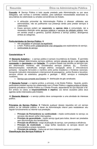 Resumão                             -               Ética na Administração Pública
Conceito  Serviço Público é todo aquele prestado pela Administração ou por seus
delegados, sob normas e controles estatais, para satisfazer necessidades essenciais ou
secundárias da coletividade ou simples conveniências do Estado.

      •   A atribuição primordial da Administração Pública é oferecer utilidades aos
          administrados, não se justificando sua presença senão para prestar serviços à
          coletividade.
      •   Esses serviços podem ser essenciais ou apenas úteis à comunidade, daí a
          necessária distinção entre serviços públicos e serviços de utilidade pública; mas,
          em sentido amplo e genérico, quando aludimos a serviço público, abrangemos
          ambas as categorias.


Particularidades do Serviço Público 
      • são vinculados ao princípio da legalidade;
      • a Adm. Pública pode unilateralmente criar obrigações aos exploradores do serviço;
      • continuidade do serviço;



Características 

 Elemento Subjetivo - o serviço público é sempre incumbência do Estado. É permitido
ao Estado delegar determinados serviços públicos, sempre através de lei e sob regime de
concessão ou permissão e por licitação. É o próprio Estado que escolhe os serviços que,
em determinado momento, são considerados serviços públicos. Ex.:                       Correios;
telecomunicações; radiodifusão; energia elétrica; navegação aérea e infra-estrutura
portuária; transporte ferroviário e marítimo entre portos brasileiros e fronteiras nacionais;
transporte rodoviário interestadual e internacional de passageiros; portos fluviais e lacustres;
serviços oficiais de estatística, geografia e geologia – IBGE; serviços e instalações
nucleares;
       • Serviço que compete aos Estados  distribuição de gás canalizado;

 Elemento Formal – o regime jurídico, a princípio, é de Direito Público. Quando, porém,
particulares prestam serviço em colaboração com o Poder Público o regime jurídico é híbrido,
podendo prevalecer o Direito Público ou o Direito Privado, dependendo do que dispuser a lei.
Em ambos os casos, a responsabilidade é objetiva. (os danos causados pelos seus
agentes serão indenizados pelo Estado)

 Elemento Material – o serviço público deve corresponder a uma atividade de interesse
público.


Princípios do Serviço Público  Faltando qualquer desses requisitos em um serviço
público ou de utilidade pública, é dever da Administração intervir para restabelecer seu
regular funcionamento ou retomar sua prestação.

      •   Princípio da Permanência ou continuidade - impõe continuidade no serviço; os
          serviços não devem sofrer interrupções;
      • Princípio da generalidade - impõe serviço igual para todos; devem ser prestados
          sem discriminação dos beneficiários;
      • Princípio da eficiência - exige atualização do serviço, com presteza e eficiência;
      • Princípio da modicidade         - exige tarifas razoáveis; os serviços devem ser
          remunerados a preços razoáveis;
      • Princípio da cortesia - traduz-se em bom tratamento para com o público.
Classificação dos Serviços Públicos 




                                               28
 