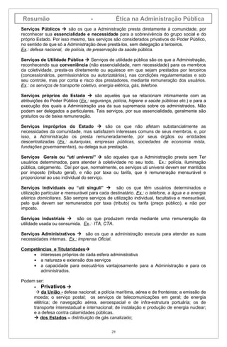 Resumão                            -               Ética na Administração Pública
Serviços Públicos  são os que a Administração presta diretamente à comunidade, por
reconhecer sua essencialidade e necessidade para a sobrevivência do grupo social e do
próprio Estado. Por isso mesmo, tais serviços são considerados privativos do Poder Público,
no sentido de que só a Administração deve prestá-los, sem delegação a terceiros.
Ex.: defesa nacional, de polícia, de preservação da saúde pública.

Serviços de Utilidade Pública  Serviços de utilidade pública são os que a Administração,
reconhecendo sua conveniência (não essencialidade, nem necessidade) para os membros
da coletividade, presta-os diretamente ou aquiesce em que sejam prestados por terceiros
(concessionários, permissionários ou autorizatários), nas condições regulamentadas e sob
seu controle, mas por conta e risco dos prestadores, mediante remuneração dos usuários.
Ex.: os serviços de transporte coletivo, energia elétrica, gás, telefone.

Serviços próprios do Estado  são aqueles que se relacionam intimamente com as
atribuições do Poder Público (Ex.: segurança, polícia, higiene e saúde públicas etc.) e para a
execução dos quais a Administração usa da sua supremacia sobre os administrados. Não
podem ser delegados a particulares. Tais serviços, por sua essencialidade, geralmente são
gratuitos ou de baixa remuneração.

Serviços impróprios do Estado  são os que não afetam substancialmente as
necessidades da comunidade, mas satisfazem interesses comuns de seus membros, e, por
isso, a Administração os presta remuneradamente, por seus órgãos ou entidades
descentralizadas (Ex.: autarquias, empresas públicas, sociedades de economia mista,
fundações governamentais), ou delega sua prestação.

Serviços Gerais ou “uti universi”  são aqueles que a Administração presta sem Ter
usuários determinados, para atender à coletividade no seu todo. Ex.: polícia, iluminação
pública, calçamento. Daí por que, normalmente, os serviços uti universi devem ser mantidos
por imposto (tributo geral), e não por taxa ou tarifa, que é remuneração mensurável e
proporcional ao uso individual do serviço.

Serviços Individuais ou “uti singuli”  são os que têm usuários determinados e
utilização particular e mensurável para cada destinatário. Ex.: o telefone, a água e a energia
elétrica domiciliares. São sempre serviços de utilização individual, facultativa e mensurável,
pelo quê devem ser remunerados por taxa (tributo) ou tarifa (preço público), e não por
imposto.

Serviços Industriais  são os que produzem renda mediante uma remuneração da
utilidade usada ou consumida. Ex.: ITA, CTA.

Serviços Administrativos  são os que a administração executa para atender as suas
necessidades internas. Ex.: Imprensa Oficial.

Competências e Titularidades
    • interesses próprios de cada esfera administrativa
    • a natureza e extensão dos serviços
    • a capacidade para executá-los vantajosamente para a Administração e para os
       administrados.

Podem ser:
      •   Privativos 
        da União - defesa nacional; a polícia marítima, aérea e de fronteiras; a emissão de
      moeda; o serviço postal; os serviços de telecomunicações em geral; de energia
      elétrica; de navegação aérea, aeroespacial e de infra-estrutura portuária; os de
      transporte interestadual e internacional; de instalação e produção de energia nuclear;
      e a defesa contra calamidades públicas.
       dos Estados – distribuição de gás canalizado;


                                              29
 