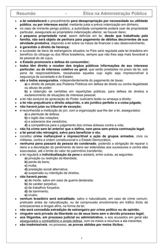 Resumão                          -              Ética na Administração Pública
•    a lei estabelecerá o procedimento para desapropriação por necessidade ou utilidade
     pública, ou por interesse social, mediante justa e prévia indenização em dinheiro;
•    no caso de iminente perigo público, a autoridade competente poderá usar de propriedade
     particular, assegurada ao proprietário indenização ulterior, se houver dano;
•    a pequena propriedade rural, assim definida em lei, desde que trabalhada pela
     família, não será objeto de penhora para pagamento de débitos decorrentes de sua
     atividade produtiva, dispondo a lei sobre os meios de financiar o seu desenvolvimento;
•    é garantido o direito de herança;
•    a sucessão de bens de estrangeiros situados no País será regulada pela lei brasileira em
     benefício do cônjuge ou dos filhos brasileiros, sempre que não lhes seja mais favorável a
     lei pessoal do de cujus;
•    o Estado promoverá a defesa do consumidor;
•    todos têm direito a receber dos órgãos públicos informações de seu interesse
     particular, ou de interesse coletivo ou geral, que serão prestadas no prazo da lei, sob
     pena de responsabilidade, ressalvadas aquelas cujo sigilo seja imprescindível à
     segurança da sociedade e do Estado;
•    são a todos assegurados, independentemente do pagamento de taxas:
         a) o direito de petição aos Poderes Públicos em defesa de direito ou contra ilegalidade
         ou abuso de poder;
         b) a obtenção de certidões em repartições públicas, para defesa de direitos e
         esclarecimento de situações de interesse pessoal;
•    a lei não excluirá da apreciação do Poder Judiciário lesão ou ameaça a direito;
•    a lei não prejudicará o direito adquirido, o ato jurídico perfeito e a coisa julgada;
•    não haverá juízo ou tribunal de exceção;
•    é reconhecida a instituição do júri, com a organização que lhe der a lei, assegurados:
         a) a plenitude de defesa;
         b) o sigilo das votações;
         c) a soberania dos veredictos;
         d) a competência para o julgamento dos crimes dolosos contra a vida;
•    não há crime sem lei anterior que o defina, nem pena sem prévia cominação legal;
•    a lei penal não retroagirá, salvo para beneficiar o réu;
•    constitui crime inafiançável e imprescritível a ação de grupos armados, civis ou
     militares, contra a ordem constitucional e o Estado Democrático;
•    nenhuma pena passará da pessoa do condenado, podendo a obrigação de reparar o
     dano e a decretação do perdimento de bens ser estendidas aos sucessores e contra eles
     executadas, até o limite do valor do patrimônio transferido;
•    a lei regulará a individualização da pena e adotará, entre outras, as seguintes:
         a) privação ou restrição da liberdade;
         b) perda de bens;
         c) multa;
         d) prestação social alternativa;
         e) suspensão ou interdição de direitos;
•    não haverá penas:
         a) de morte, salvo em caso de guerra declarada;
         b) de caráter perpétuo;
         c) de trabalhos forçados;
         d) de banimento;
         e) cruéis;
•    nenhum brasileiro será extraditado, salvo o naturalizado, em caso de crime comum,
     praticado antes da naturalização, ou de comprovado envolvimento em tráfico ilícito de
     entorpecentes e drogas afins, na forma da lei;
•    não será concedida extradição de estrangeiro por crime político ou de opinião;
•    ninguém será privado da liberdade ou de seus bens sem o devido processo legal;
•    aos litigantes, em processo judicial ou administrativo, e aos acusados em geral são
     assegurados o contraditório e ampla defesa, com os meios e recursos a ela inerentes;
•    são inadmissíveis, no processo, as provas obtidas por meios ilícitos;



                                                3
 