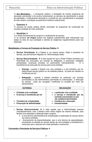 Resumão                           -              Ética na Administração Pública

      dos Municípios - o transporte coletivo; a obrigação de manter programas de
     educação pré-escolar e de ensino fundamental; os serviços de atendimento à saúde
     da população; o ordenamento territorial e o controle do uso, parcelamento e ocupação
     do solo urbano; a proteção ao patrimônio histórico-cultural local.

     •   Comuns 
      serviços de saúde pública (SUS); promoção de programas de construção de
     moradia; proteção do meio ambiente;

     •  Usuários 
      o direito fundamental do usuário é o recebimento do serviço;
      os serviços uti singuli podem ser exigidos judicialmente pelo interessado que
     esteja na área de sua prestação e atenda as exigências regulamentares para sua
     obtenção;


Modalidades e Formas de Prestação do Serviço Público 

     •   Serviço Centralizado  o Estado é, ao mesmo tempo, titular e prestador do
         serviço, que permanece integrado na Administração direta

     •   Serviço Descentralizado  é todo aquele em que o Poder Público transfere sua
         titularidade (ou execução), por outorga ou delegação, a autarquias, entidades
         paraestatais, empresas privadas ou particulares individualmente.         É a
         transferência da execução do serviço para outra entidade.

            •   Outorga - quando o Estado cria uma entidade e a ela transfere, por lei,
                determinado serviço público ou de utilidade pública; só pode ser retirado ou
                modificado por lei;

            •   Delegação - quando o Estado transfere ao particular, por contrato
                (concessão) ou ato administrativo (permissão ou autorização), a execução
                do serviço; pode ser revogada, modificada ou anulada por mero ato
                administrativo.

                OUTORGA                                       DELEGAÇÃO

     •   O Estado cria a entidade                    •   o particular cria a entidade
     •   O serviço é transferido por lei             •   o serviço é transferido por lei,
                                                         contrato (concessão) ou por
                                                          ato unilateral (permissão)
     •   Transfere-se a titularidade                 •   transfere-se a execução
     •   Presunção de definitividade                 •   transitoriedade


     •   Serviço Desconcentrado  é todo aquele que a Administração executa
         centralizadamente, mas o distribui entre vários órgãos da mesma entidade, para
         facilitar sua realização e obtenção pelos usuários.
             • é uma técnica administrativa de simplificação e aceleração do serviço dentro
                 da mesma entidade,
             • diversamente da descentralização, que é uma técnica de especialização,
                 consistente na retirada do serviço dentro de uma entidade e transferência a
                 outra para que o execute com mais perfeição e autonomia.

Concessão e Permissão de Serviços Públicos 


                                            30
 