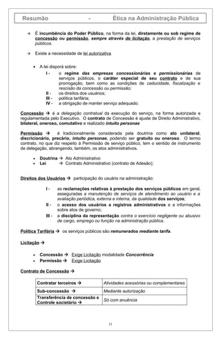 Resumão                                -              Ética na Administração Pública

          É incumbência do Poder Público, na forma da lei, diretamente ou sob regime de
           concessão ou permissão, sempre através de licitação, a prestação de serviços
           públicos.

          Existe a necessidade de lei autorizativa


       •     A lei disporá sobre:
                I-      o regime das empresas concessionárias e permissionárias de
                        serviços públicos, o caráter especial de seu contrato e de sua
                        prorrogação, bem como as condições de caducidade, fiscalização e
                        rescisão da concessão ou permissão;
                II -    os direitos dos usuários;
                III -   política tarifária;
                IV -    a obrigação de manter serviço adequado.

Concessão  é a delegação contratual da execução do serviço, na forma autorizada e
regulamentada pelo Executivo. O contrato de Concessão é ajuste de Direito Administrativo,
bilateral, oneroso, comutativo e realizado intuito personae

Permissão         é tradicionalmente considerada pela doutrina como ato unilateral,
discricionário, precário, intuito personae, podendo ser gratuito ou oneroso. O termo
contrato, no que diz respeito à Permissão de serviço público, tem o sentido de instrumento
de delegação, abrangendo, também, os atos administrativos.

       •     Doutrina  Ato Administrativo
       •     Lei       Contrato Administrativo (contrato de Adesão);


Direitos dos Usuários  participação do usuário na administração:

                I-      as reclamações relativas à prestação dos serviços públicos em geral,
                        asseguradas a manutenção de serviços de atendimento ao usuário e a
                        avaliação periódica, externa e interna, da qualidade dos serviços;
                II -    o acesso dos usuários a registros administrativos e a informações
                        sobre atos de governo;
                III -   a disciplina da representação contra o exercício negligente ou abusivo
                        de cargo, emprego ou função na administração pública.

Política Tarifária  os serviços públicos são remunerados mediante tarifa.

Licitação 

       •     Concessão  Exige Licitação modalidade Concorrência
       •     Permissão  Exige Licitação

Contrato de Concessão 

            Contratar terceiros               Atividades acessórias ou complementares
            Sub-concessão                     Mediante autorização
            Transferência de concessão e
                                               Só com anuência
            Controle societário 



                                                 31
 