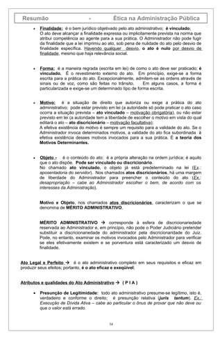 Resumão                            -               Ética na Administração Pública
      •   Finalidade: é o bem jurídico objetivado pelo ato administrativo; é vinculado;
          O ato deve alcançar a finalidade expressa ou implicitamente prevista na norma que
          atribui competência ao agente para a sua prática. O Administrador não pode fugir
          da finalidade que a lei imprimiu ao ato, sob pena de nulidade do ato pelo desvio de
          finalidade específica. Havendo qualquer desvio, o ato é nulo por desvio de
          finalidade, mesmo que haja relevância social.


      •   Forma: é a maneira regrada (escrita em lei) de como o ato deve ser praticado; é
          vinculado. É o revestimento externo do ato. Em princípio, exige-se a forma
          escrita para a prática do ato. Excepcionalmente, admitem-se as ordens através de
          sinais ou de voz, como são feitas no trânsito.       Em alguns casos, a forma é
          particularizada e exige-se um determinado tipo de forma escrita.


      •   Motivo: é a situação de direito que autoriza ou exige a prática do ato
          administrativo; pode estar previsto em lei (a autoridade só pode praticar o ato caso
          ocorra a situação prevista – ato vinculado – motivação obrigatória), ou não estar
          previsto em lei (a autoridade tem a liberdade de escolher o motivo em vista do qual
          editará o ato – ato discricionário – motivação facultativa);
          A efetiva existência do motivo é sempre um requisito para a validade do ato. Se o
          Administrador invoca determinados motivos, a validade do ato fica subordinada à
          efetiva existência desses motivos invocados para a sua prática. É a teoria dos
          Motivos Determinantes.


      •   Objeto - é o conteúdo do ato; é a própria alteração na ordem jurídica; é aquilo
          que o ato dispõe. Pode ser vinculado ou discricionário.
          No chamado ato vinculado, o objeto já está predeterminado na lei (Ex.:
          aposentadoria do servidor). Nos chamados atos discricionários, há uma margem
          de liberdade do Administrador para preencher o conteúdo do ato (Ex.:
          desapropriação – cabe ao Administrador escolher o bem, de acordo com os
          interesses da Administração).


          Motivo e Objeto, nos chamados atos discricionários, caracterizam o que se
          denomina de MÉRITO ADMINISTRATIVO.


          MÉRITO ADMINISTRATIVO  corresponde à esfera de discricionariedade
          reservada ao Administrador e, em princípio, não pode o Poder Judiciário pretender
          substituir a discricionariedade do administrador pela discricionaridade do Juiz.
          Pode, no entanto, examinar os motivos invocados pelo Administrador para verificar
          se eles efetivamente existem e se porventura está caracterizado um desvio de
          finalidade.


Ato Legal e Perfeito  é o ato administrativo completo em seus requisitos e eficaz em
produzir seus efeitos; portanto, é o ato eficaz e exeqüível;


Atributos e qualidades do Ato Administrativo  ( P I A )

      •   Presunção de Legitimidade: todo ato administrativo presume-se legítimo, isto é,
          verdadeiro e conforme o direito; é presunção relativa (juris tantum). Ex.:
          Execução de Dívida Ativa – cabe ao particular o ônus de provar que não deve ou
          que o valor está errado.


                                              34
 