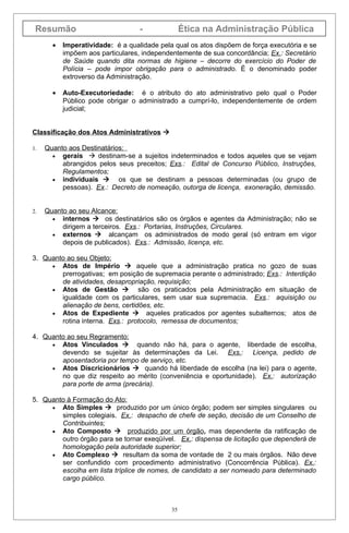 Resumão                           -              Ética na Administração Pública
       •   Imperatividade: é a qualidade pela qual os atos dispõem de força executória e se
           impõem aos particulares, independentemente de sua concordância; Ex.: Secretário
           de Saúde quando dita normas de higiene – decorre do exercício do Poder de
           Polícia – pode impor obrigação para o administrado. É o denominado poder
           extroverso da Administração.

       •   Auto-Executoriedade: é o atributo do ato administrativo pelo qual o Poder
           Público pode obrigar o administrado a cumprí-lo, independentemente de ordem
           judicial;


Classificação dos Atos Administrativos 

1.   Quanto aos Destinatários:
       • gerais  destinam-se a sujeitos indeterminados e todos aqueles que se vejam
          abrangidos pelos seus preceitos; Exs.: Edital de Concurso Público, Instruções,
          Regulamentos;
       • individuais       os que se destinam a pessoas determinadas (ou grupo de
          pessoas). Ex.: Decreto de nomeação, outorga de licença, exoneração, demissão.


2.   Quanto ao seu Alcance:
       • internos  os destinatários são os órgãos e agentes da Administração; não se
          dirigem a terceiros. Exs.: Portarias, Instruções, Circulares.
       • externos  alcançam os administrados de modo geral (só entram em vigor
          depois de publicados). Exs.: Admissão, licença, etc.

3. Quanto ao seu Objeto:
     • Atos de Império  aquele que a administração pratica no gozo de suas
        prerrogativas; em posição de supremacia perante o administrado; Exs.: Interdição
        de atividades, desapropriação, requisição;
     • Atos de Gestão           são os praticados pela Administração em situação de
        igualdade com os particulares, sem usar sua supremacia. Exs.: aquisição ou
        alienação de bens, certidões, etc.
     • Atos de Expediente  aqueles praticados por agentes subalternos; atos de
        rotina interna. Exs.: protocolo, remessa de documentos;

4. Quanto ao seu Regramento:
     • Atos Vinculados  quando não há, para o agente, liberdade de escolha,
        devendo se sujeitar às determinações da Lei. Exs.: Licença, pedido de
        aposentadoria por tempo de serviço, etc.
     • Atos Discricionários  quando há liberdade de escolha (na lei) para o agente,
        no que diz respeito ao mérito (conveniência e oportunidade). Ex.: autorização
        para porte de arma (precária).

5. Quanto à Formação do Ato:
     • Ato Simples  produzido por um único órgão; podem ser simples singulares ou
        simples colegiais. Ex.: despacho de chefe de seção, decisão de um Conselho de
        Contribuintes;
     • Ato Composto  produzido por um órgão, mas dependente da ratificação de
        outro órgão para se tornar exeqüível. Ex.: dispensa de licitação que dependerá de
        homologação pela autoridade superior;
     • Ato Complexo  resultam da soma de vontade de 2 ou mais órgãos. Não deve
        ser confundido com procedimento administrativo (Concorrência Pública). Ex.:
        escolha em lista tríplice de nomes, de candidato a ser nomeado para determinado
        cargo público.



                                             35
 