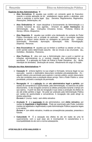Resumão                            -              Ética na Administração Pública
Espécies de Atos Administrativos 
     • Atos Normativos  aqueles que contêm um comando geral do Executivo;
        visando a correta aplicação da lei; estabelecem regras gerais e abstratas, pois
        visam a explicitar a norma legal. Exs.: Decretos, Regulamentos, Regimentos,
        Resoluções, Deliberações, etc.

      •   Atos Ordinatórios  visam disciplinar o funcionamento da Administração e a
          conduta funcional de seus agentes.     Emanam do poder hierárquico da
          Administração. Exs.: Instruções, Circulares, Avisos, Portarias, Ordens de
          Serviço, Ofícios, Despachos.

      •   Atos Negociais  aqueles que contêm uma declaração de vontade do Poder
          Público coincidente com a vontade do particular; visa a concretizar negócios
          públicos ou atribuir certos direitos ou vantagens ao particular. Ex.: Licença;
          Autorização; Permissão; Aprovação; Apreciação; Visto; Homologação;
          Dispensa; Renúncia;

      •   Atos Enunciativos  aqueles que se limitam a certificar ou atestar um fato, ou
          emitir opinião sobre determinado assunto; não se vincula a seu enunciado. Ex.:
          Certidões; Atestados; Pareceres.

      •   Atos Punitivos  atos com que a Administração visa a punir e reprimir as
          infrações administrativas ou a conduta irregular dos administrados ou de
          servidores. É a aplicação do Poder de Policia e Poder Disciplinar. Ex.: Multa;
          Interdição de atividades; Destruição de coisas; Afastamento de cargo ou função.

Extinção dos Atos Administrativos 

      •   Cassação  embora legítimo na sua origem e formação, torna-se ilegal na sua
          execução; quando o destinatário descumpre condições pré-estabelecidas. Ex.::
          alguém obteve uma permissão para explorar o serviço público, porém descumpriu
          uma das condições para a prestação desse serviço. Vem o Poder Público e, como
          penalidade, procede a cassação da permissão.

      •   Revogação  é a extinção de um ato administrativo legal e perfeito, por
          razões de conveniência e oportunidade, pela Administração, no exercício do poder
          discricionário. O ato revogado conserva os efeitos produzidos durante o tempo em
          que operou. A partir da data da revogação é que cessa a produção de efeitos do
          ato até então perfeito e legal. Só pode ser praticado pela Administração Pública
          por razões de oportunidade e conveniência. A revogação não pode atingir os
          direitos adquiridos
          Ex-nunc = (nunca mais) - sem efeito retroativo

      •   Anulação  é a supressão do ato administrativo, com efeito retroativo, por
          razões de ilegalidade e ilegitimidade. Pode ser examinado pelo Poder Judiciário
          (razões de legalidade e legitimidade) e pela Administração Pública (aspectos legais
          e no mérito).
          Ex-tunc = com efeito retroativo, invalida as conseqüências passadas, presentes e
          futuras.

      •   Caducidade  É a cessação dos efeitos do ato em razão de uma lei
          superveniente, com a qual esse ato é incompatível. A característica é a
          incompatibilidade do ato com a norma subseqüente.



ATOS NULOS E ATOS ANULÁVEIS 


                                             36
 