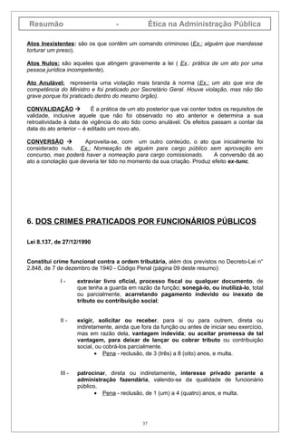 Resumão                             -               Ética na Administração Pública

Atos Inexistentes: são os que contêm um comando criminoso (Ex.: alguém que mandasse
torturar um preso).

Atos Nulos: são aqueles que atingem gravemente a lei ( Ex.: prática de um ato por uma
pessoa jurídica incompetente).

Ato Anulável: representa uma violação mais branda à norma (Ex.: um ato que era de
competência do Ministro e foi praticado por Secretário Geral. Houve violação, mas não tão
grave porque foi praticado dentro do mesmo órgão).

CONVALIDAÇÃO             É a prática de um ato posterior que vai conter todos os requisitos de
validade, inclusive aquele que não foi observado no ato anterior e determina a sua
retroatividade à data de vigência do ato tido como anulável. Os efeitos passam a contar da
data do ato anterior – é editado um novo ato.

CONVERSÃO            Aproveita-se, com um outro conteúdo, o ato que inicialmente foi
considerado nulo. Ex.: Nomeação de alguém para cargo público sem aprovação em
concurso, mas poderá haver a nomeação para cargo comissionado.          A conversão dá ao
ato a conotação que deveria ter tido no momento da sua criação. Produz efeito ex-tunc.




6. DOS CRIMES PRATICADOS POR FUNCIONÁRIOS PÚBLICOS

Lei 8.137, de 27/12/1990


Constitui crime funcional contra a ordem tributária, além dos previstos no Decreto-Lei n°
2.848, de 7 de dezembro de 1940 - Código Penal (página 09 deste resumo):

             I-      extraviar livro oficial, processo fiscal ou qualquer documento, de
                     que tenha a guarda em razão da função; sonegá-lo, ou inutilizá-lo, total
                     ou parcialmente, acarretando pagamento indevido ou inexato de
                     tributo ou contribuição social;


             II -    exigir, solicitar ou receber, para si ou para outrem, direta ou
                     indiretamente, ainda que fora da função ou antes de iniciar seu exercício,
                     mas em razão dela, vantagem indevida; ou aceitar promessa de tal
                     vantagem, para deixar de lançar ou cobrar tributo ou contribuição
                     social, ou cobrá-los parcialmente.
                            • Pena - reclusão, de 3 (três) a 8 (oito) anos, e multa.


             III -   patrocinar, direta ou indiretamente, interesse privado perante a
                     administração fazendária, valendo-se da qualidade de funcionário
                     público.
                            • Pena - reclusão, de 1 (um) a 4 (quatro) anos, e multa.




                                               37
 