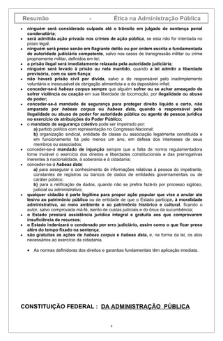 Resumão                         -              Ética na Administração Pública
•    ninguém será considerado culpado até o trânsito em julgado de sentença penal
     condenatória;
•    será admitida ação privada nos crimes de ação pública, se esta não for intentada no
     prazo legal;
•    ninguém será preso senão em flagrante delito ou por ordem escrita e fundamentada
     de autoridade judiciária competente, salvo nos casos de transgressão militar ou crime
     propriamente militar, definidos em lei;
•    a prisão ilegal será imediatamente relaxada pela autoridade judiciária;
•    ninguém será levado à prisão ou nela mantido, quando a lei admitir a liberdade
     provisória, com ou sem fiança;
•    não haverá prisão civil por dívida, salvo a do responsável pelo inadimplemento
     voluntário e inescusável de obrigação alimentícia e a do depositário infiel;
•    conceder-se-á habeas corpus sempre que alguém sofrer ou se achar ameaçado de
     sofrer violência ou coação em sua liberdade de locomoção, por ilegalidade ou abuso
     de poder;
•    conceder-se-á mandado de segurança para proteger direito líquido e certo, não
     amparado por habeas corpus ou habeas data, quando o responsável pela
     ilegalidade ou abuso de poder for autoridade pública ou agente de pessoa jurídica
     no exercício de atribuições do Poder Público;
•    o mandado de segurança coletivo pode ser impetrado por:
         a) partido político com representação no Congresso Nacional;
         b) organização sindical, entidade de classe ou associação legalmente constituída e
         em funcionamento há pelo menos um ano, em defesa dos interesses de seus
         membros ou associados;
•    conceder-se-á mandado de injunção sempre que a falta de norma regulamentadora
     torne inviável o exercício dos direitos e liberdades constitucionais e das prerrogativas
     inerentes à nacionalidade, à soberania e à cidadania;
•    conceder-se-á habeas data:
         a) para assegurar o conhecimento de informações relativas à pessoa do impetrante,
         constantes de registros ou bancos de dados de entidades governamentais ou de
         caráter público;
         b) para a retificação de dados, quando não se prefira fazê-lo por processo sigiloso,
         judicial ou administrativo;
•    qualquer cidadão é parte legítima para propor ação popular que vise a anular ato
     lesivo ao patrimônio público ou de entidade de que o Estado participe, à moralidade
     administrativa, ao meio ambiente e ao patrimônio histórico e cultural, ficando o
     autor, salvo comprovada má-fé, isento de custas judiciais e do ônus da sucumbência;
•    o Estado prestará assistência jurídica integral e gratuita aos que comprovarem
     insuficiência de recursos;
•    o Estado indenizará o condenado por erro judiciário, assim como o que ficar preso
     além do tempo fixado na sentença;
•    são gratuitas as ações de habeas corpus e habeas data, e, na forma da lei, os atos
     necessários ao exercício da cidadania.

     •   As normas definidoras dos direitos e garantias fundamentais têm aplicação imediata.




CONSTITUIÇÃO FEDERAL : DA ADMINISTRAÇÃO PÚBLICA


                                               4
 