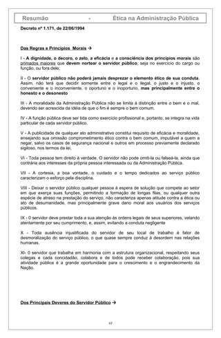 Resumão                             -              Ética na Administração Pública
Decreto nº 1.171, de 22/06/1994



Das Regras e Princípios Morais 

I - A dignidade, o decoro, o zelo, a eficácia e a consciência dos princípios morais são
primados maiores que devem nortear o servidor público, seja no exercício do cargo ou
função, ou fora dele;

II - O servidor público não poderá jamais desprezar o elemento ético de sua conduta.
Assim, não terá que decidir somente entre o legal e o ilegal, o justo e o injusto, o
conveniente e o inconveniente, o oportuno e o inoportuno, mas principalmente entre o
honesto e o desonesto

III - A moralidade da Administração Pública não se limita à distinção entre o bem e o mal,
devendo ser acrescida da idéia de que o fim é sempre o bem comum.

IV - A função pública deve ser tida como exercício profissional e, portanto, se integra na vida
particular de cada servidor público.

V - A publicidade de qualquer ato administrativo constitui requisito de eficácia e moralidade,
ensejando sua omissão comprometimento ético contra o bem comum, imputável a quem a
negar, salvo os casos de segurança nacional e outros em processo previamente declarado
sigiloso, nos termos da lei,

VI - Toda pessoa tem direito à verdade. O servidor não pode omiti-la ou falseá-la, ainda que
contrária aos interesses da própria pessoa interessada ou da Administração Pública.

VII - A cortesia, a boa vontade, o cuidado e o tempo dedicados ao serviço público
caracterizam o esforço pela disciplina.

VIII - Deixar o servidor público qualquer pessoa à espera de solução que compete ao setor
em que exerça suas funções, permitindo a formação de longas filas, ou qualquer outra
espécie de atraso na prestação do serviço, não caracteriza apenas atitude contra a ética ou
ato de desumanidade, mas principalmente grave dano moral aos usuários dos serviços
públicos.

IX - 0 servidor deve prestar toda a sua atenção às ordens legais de seus superiores, velando
atentamente por seu cumprimento, e, assim, evitando a conduta negligente

X - Toda ausência injustificada do servidor de seu local de trabalho é fator de
desmoralização do serviço público, o que quase sempre conduz à desordem nas relações
humanas.

XI- 0 servidor que trabalha em harmonia com a estrutura organizacional, respeitando seus
colegas e cada concidadão, colabora e de todos pode receber colaboração, pois sua
atividade pública é a grande oportunidade para o crescimento e o engrandecimento da
Nação.




Dos Principais Deveres do Servidor Público 



                                              43
 