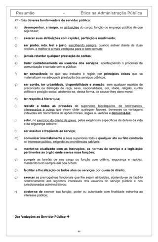 Resumão                           -              Ética na Administração Pública
XII - São deveres fundamentais do servidor público:

a)    desempenhar, a tempo, as atribuições do cargo, função ou emprego público de que
      seja titular;

b)    exercer suas atribuições com rapidez, perfeição e rendimento;

c)    ser probo, reto, leal e justo, escolhendo sempre, quando estiver diante de duas
      opções, a melhor e a mais vantajosa para o bem comum;

d)    jamais retardar qualquer prestação de contas;

e)    tratar cuidadosamente os usuários dos serviços, aperfeiçoando o processo de
      comunicação e contato com o público;

f)    ter consciência de que seu trabalho é regido por princípios éticos que se
      materializam na adequada prestação dos serviços públicos;

g)    ser cortês, ter urbanidade, disponibilidade e atenção, sem qualquer espécie de
      preconceito ou distinção de raça, sexo, nacionalidade, cor, idade, religião, cunho
      político e posição social, abstendo-se, dessa forma, de causar-lhes dano moral;

h)    ter respeito à hierarquia;

i)    resistir a todas as pressões de superiores hierárquicos, de contratantes,
      interessados e outros que visem obter quaisquer favores, benesses ou vantagens
      indevidas em decorrência de ações morais, ilegais ou aéticas e denunciá-las;

j)    zelar, no exercício do direito de greve, pelas exigências específicas da defesa da vida
      e da segurança coletiva;

l)    ser assíduo e freqüente ao serviço;

m)    comunicar imediatamente a seus superiores todo e qualquer ato ou fato contrário
      ao interesse público, exigindo as providências cabíveis;

n)    manter-se atualizado com as instruções, as normas de serviço e a legislação
      pertinentes ao órgão onde exerce suas funções;

o)    cumprir as tarefas de seu cargo ou função com critério, segurança e rapidez,
      mantendo tudo sempre em boa ordem.

p)    facilitar a fiscalização de todos atos ou serviços por quem de direito;

q)    exercer as prerrogativas funcionais que lhe sejam atribuídas, abstendo-se de fazê-lo
      contrariamente aos legítimos interesses dos usuários do serviço público e dos
      jurisdicionados administrativos;

r)    abster-se de exercer sua função, poder ou autoridade com finalidade estranha ao
      interesse público;




Das Vedações ao Servidor Público 



                                             44
 