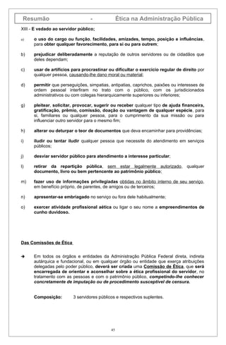 Resumão                          -              Ética na Administração Pública
XIII - E vedado ao servidor público;

a)    o uso do cargo ou função, facilidades, amizades, tempo, posição e influências,
      para obter qualquer favorecimento, para si ou para outrem;

b)    prejudicar deliberadamente a reputação de outros servidores ou de cidadãos que
      deles dependam;

c)    usar de artifícios para procrastinar ou dificultar o exercício regular de direito por
      qualquer pessoa, causando-lhe dano moral ou material;

d)    permitir que perseguições, simpatias, antipatias, caprichos, paixões ou interesses de
      ordem pessoal interfiram no trato com o público, com os jurisdicionados
      administrativos ou com colegas hierarquicamente superiores ou inferiores;

g)    pleitear, solicitar, provocar, sugerir ou receber qualquer tipo de ajuda financeira,
      gratificação, prêmio, comissão, doação ou vantagem de qualquer espécie, para
      si, familiares ou qualquer pessoa, para o cumprimento da sua missão ou para
      influenciar outro servidor para o mesmo fim;

h)    alterar ou deturpar o teor de documentos que deva encaminhar para providências;

i)    iludir ou tentar iludir qualquer pessoa que necessite do atendimento em serviços
      públicos;

j)    desviar servidor público para atendimento a interesse particular;

l)    retirar da repartição pública, sem estar legalmente autorizado, qualquer
      documento, livro ou bem pertencente ao patrimônio público;

m)    fazer uso de informações privilegiadas obtidas no âmbito interno de seu serviço,
      em benefício próprio, de parentes, de amigos ou de terceiros;

n)    apresentar-se embriagado no serviço ou fora dele habitualmente;

o)    exercer atividade profissional aética ou ligar o seu nome a empreendimentos de
      cunho duvidoso.




Das Comissões de Ética


     Em todos os órgãos e entidades da Administração Pública Federal direta, indireta
      autárquica e fundacional, ou em qualquer órgão ou entidade que exerça atribuições
      delegadas pelo poder público, deverá ser criada uma Comissão de Ética, que será
      encarregada de orientar e aconselhar sobre a ética profissional do servidor, no
      tratamento com as pessoas e com o patrimônio público, competindo-lhe conhecer
      concretamente de imputação ou de procedimento susceptível de censura.


      Composição:        3 servidores públicos e respectivos suplentes.




                                            45
 
