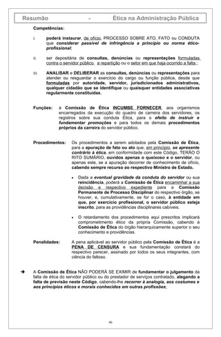 Resumão                          -              Ética na Administração Pública
    Competências:

    I.     poderá instaurar, de ofício, PROCESSO SOBRE ATO, FATO ou CONDUTA
           que considerar passível de infringência a princípio ou norma ético-
           profissional;

    II.    ser depositária de consultas, denúncias ou representações formuladas
           contra o servidor público, a repartição ou o setor em que haja ocorrido a falta,;

    III.   ANALISAR e DELIBERAR as consultas, denúncias ou representações para
           atender ou resguardar o exercício do cargo ou função pública, desde que
           formuladas por autoridade, servidor, jurisdicionados administrativos,
           qualquer cidadão que se identifique ou quaisquer entidades associativas
           regularmente constituídas.


    Funções:     à Comissão de Ética INCUMBE FORNECER, aos organismos
                 encarregados da execução do quadro de carreira dos servidores, os
                 registros sobre sua conduta Ética, para o efeito de instruir e
                 fundamentar promoções e para todos os demais procedimentos
                 próprios da carreira do servidor público.


    Procedimentos:      Os procedimentos a serem adotados pela Comissão de Ética,
                        para a apuração de fato ou ato que, em princípio, se apresente
                        contrário à ética, em conformidade com este Código, TERÃO O
                        RITO SUMÁRIO, ouvidos apenas o queixoso e o servidor, ou
                        apenas este, se a apuração decorrer de conhecimento de ofício,
                        cabendo sempre recurso ao respectivo Ministro de Estado.

                        •   Dada a eventual gravidade da conduta do servidor ou sua
                            reincidência, poderá a Comissão de Ética encaminhar a sua
                            decisão e respectivo expediente para a Comissão
                            Permanente de Processo Disciplinar do respectivo órgão, se
                            houver, e, cumulativamente, se for o caso, à entidade em
                            que, por exercício profissional, o servidor público esteja
                            inscrito, para as providências disciplinares cabíveis.

                        •   O retardamento dos procedimentos aqui prescritos implicará
                            comprometimento ético da própria Comissão, cabendo à
                            Comissão de Ética do órgão hierarquicamente superior o seu
                            conhecimento e providências.

    Penalidades:        A pena aplicável ao servidor público pela Comissão de Ética é a
                        PENA DE CENSURA e sua fundamentação constará do
                        respectivo parecer, assinado por todos os seus integrantes, com
                        ciência do faltoso.


   A Comissão de Ética NÃO PODERÁ SE EXIMIR de fundamentar o julgamento da
    falta de ética do servidor público ou do prestador de serviços contratado, alegando a
    falta de previsão neste Código, cabendo-lhe recorrer à analogia, aos costumes e
    aos princípios éticos e morais conhecidos em outras profissões;




                                           46
 