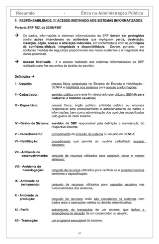 Resumão                          -              Ética na Administração Pública
9. RESPONSABILIDADE P/ ACESSO IMOTIVADO AOS SISTEMAS INFORMATIZADOS

Portaria SRF 782, de 20/06/1997

     Os dados, informações e sistemas informatizados da SRF devem ser protegidos
      contra ações intencionais ou acidentais que impliquem perda, destruição,
      inserção, cópia, acesso e alteração indevidos, em conformidade com os princípios
      da confidencialidade, integridade e disponibilidade.        Devem, portanto, ser
      adotadas medidas de segurança proporcionais aos riscos existentes e à magnitude dos
      danos potenciais.

     Acesso Imotivado - é o acesso realizado aos sistemas informatizados da SRF
      realizado para fins estranhos às tarefas do servidor.


Definições 

I - Usuário:             pessoa física cadastrada no Sistema de Entrada e Habilitação -
                         SENHA e habilitada nos sistemas para acesso a informações;

II - Cadastrador:        servidor público para este fim designado que utiliza o SENHA para
                         cadastrar e habilitar usuários;

III - Depositário:       pessoa física, órgão público, entidade pública ou empresa
                         responsável pelo processamento e armazenamento de dados e
                         informações, bem como administração dos controles especificados
                         pelo gestor de cada sistema;

IV - Gestor de Sistema: servidor da SRF responsável pela definição e manutenção do
                        respectivo sistema;

V - Cadastramento:       procedimento de inclusão de sistema ou usuário no SENHA;

VI - Habilitação:        procedimento que permite ao usuário cadastrado acessar
                         sistemas;

VII - Ambiente de
      desenvolvimento:   conjunto de recursos utilizados para construir, testar e manter
                         sistemas;

VIII - Ambiente de
       homologação:      conjunto de recursos utilizados para verificar se o sistema funciona
                         conforme a especificação;

IX - Ambiente de
     treinamento:        conjunto de recursos utilizados para capacitar usuários nas
                         funcionalidades dos sistemas;

X - Ambiente de
    produção:            conjunto de recursos onde são executados os sistemas com
                         dados reais e operações válidas no âmbito administrativo;

XI - Perfil:             subconjunto de transações de um sistema, que define a
                         abrangência de atuação de um cadastrador ou usuário;

XII - Transação:         um programa executável do sistema;



                                            47
 