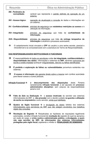 Resumão                           -              Ética na Administração Pública
XIII - Parâmetro de
       normalidade:       variável que representa o padrão definido de operação de um
                          sistema;

XIV - Acesso lógico:      operação de atualização e consulta de dados e informações em
                          um sistema;

XV - Confidencialidade: princípio de segurança que estabelece restrições ao acesso e à
                        utilização da informação;

XVI - Integridade:        princípio de   segurança   que   trata   da   confiabilidade   da
                          informação;

XVII - Disponibilidade:   princípio de segurança que trata da entrega tempestiva da
                          informação a usuários e processos autorizados;

     O cadastramento inicial vinculará o CPF do usuário a uma senha secreta, pessoal e
      intransferível e se consubstanciará com a assinatura do Termo de Responsabilidade.


DAS RESPONSABILIDADES INSTITUCIONAIS E FUNCIONAIS

    É responsabilidade de todos os servidores cuidar da integridade, confidencialidade e
     disponibilidade dos dados, informações e sistemas da SRF, devendo comunicar por
     escrito à chefia imediata quaisquer irregularidades, desvios ou falhas identificadas.

    É proibida a exploração de falhas ou vulnerabilidades porventura existentes nos
     sistemas.

     O acesso à informação não garante direito sobre a mesma nem confere autoridade
     para liberar acesso a outras pessoas.


Infração Funcional       o   descumprimento       das   disposições     desta  Portaria
                          caracterizarão infração funcional, a ser apurada em processo
                          administrativo disciplinar, sem prejuízo da responsabilidade
                          penal e civil.


    Falta de Zelo ou Dedicação  o acesso imotivado do servidor aos sistemas
     informatizados da SRF e não proceder com o devido cuidado na guarda e utilização
     da senha ou emprestá-la a outro servidor, ainda que habilitado;

    Quebra de Sigilo funcional  a divulgação de dados obtidos dos sistemas
     informatizados para servidores da SRF que não estejam envolvidos nos trabalhos
     objeto das consultas.

    Revelação de Segredo  Ressalvadas as hipóteses de requisições legalmente
     autorizadas, constitui infração funcional de revelação de segredo do qual se apropriou
     em razão do cargo, e crime contra a administração pública, a divulgação, a quem
     não seja servidor da SRF, de informações dos sistemas informatizados
     protegidas pelo sigilo fiscal, sujeitando o infrator à PENALIDADE DE DEMISSÃO.




                                            48
 