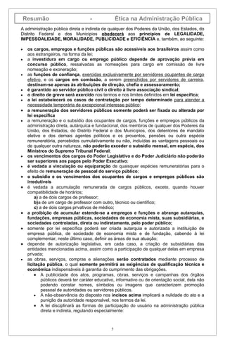Resumão                          -              Ética na Administração Pública
A administração pública direta e indireta de qualquer dos Poderes da União, dos Estados, do
Distrito Federal e dos Municípios obedecerá aos princípios de LEGALIDADE,
IMPESSOALIDADE, MORALIDADE, PUBLICIDADE e EFICIÊNCIA e, também, ao seguinte:

•    os cargos, empregos e funções públicas são acessíveis aos brasileiros assim como
     aos estrangeiros, na forma da lei;
•    a investidura em cargo ou emprego público depende de aprovação prévia em
     concurso público, ressalvadas as nomeações para cargo em comissão de livre
     nomeação e exoneração;
•    as funções de confiança, exercidas exclusivamente por servidores ocupantes de cargo
     efetivo, e os cargos em comissão, a serem preenchidos por servidores de carreira,
     destinam-se apenas às atribuições de direção, chefia e assessoramento;
•    é garantido ao servidor público civil o direito à livre associação sindical;
•    o direito de greve será exercido nos termos e nos limites definidos em lei específica;
•    a lei estabelecerá os casos de contratação por tempo determinado para atender a
     necessidade temporária de excepcional interesse público;
•    a remuneração dos servidores públicos somente poderá ser fixada ou alterada por
     lei específica
•    a remuneração e o subsídio dos ocupantes de cargos, funções e empregos públicos da
     administração direta, autárquica e fundacional, dos membros de qualquer dos Poderes da
     União, dos Estados, do Distrito Federal e dos Municípios, dos detentores de mandato
     eletivo e dos demais agentes políticos e os proventos, pensões ou outra espécie
     remuneratória, percebidos cumulativamente ou não, incluídas as vantagens pessoais ou
     de qualquer outra natureza, não poderão exceder o subsídio mensal, em espécie, dos
     Ministros do Supremo Tribunal Federal;
•    os vencimentos dos cargos do Poder Legislativo e do Poder Judiciário não poderão
     ser superiores aos pagos pelo Poder Executivo;
•    é vedada a vinculação ou equiparação de quaisquer espécies remuneratórias para o
     efeito de remuneração de pessoal do serviço público;
•    o subsídio e os vencimentos dos ocupantes de cargos e empregos públicos são
     irredutíveis
•    é vedada a acumulação remunerada de cargos públicos, exceto, quando houver
     compatibilidade de horários;
         a) a de dois cargos de professor;
         b)a de um cargo de professor com outro, técnico ou científico;
         c) a de dois cargos privativos de médico;
•    a proibição de acumular estende-se a empregos e funções e abrange autarquias,
     fundações, empresas públicas, sociedades de economia mista, suas subsidiárias, e
     sociedades controladas, direta ou indiretamente, pelo poder público;
•    somente por lei específica poderá ser criada autarquia e autorizada a instituição de
     empresa pública, de sociedade de economia mista e de fundação, cabendo à lei
     complementar, neste último caso, definir as áreas de sua atuação;
•    depende de autorização legislativa, em cada caso, a criação de subsidiárias das
     entidades mencionadas acima, assim como a participação de qualquer delas em empresa
     privada;
•    as obras, serviços, compras e alienações serão contratados mediante processo de
     licitação pública, o qual somente permitirá as exigências de qualificação técnica e
     econômica indispensáveis à garantia do cumprimento das obrigações.
         • A publicidade dos atos, programas, obras, serviços e campanhas dos órgãos
             públicos deverá ter caráter educativo, informativo ou de orientação social, dela não
             podendo constar nomes, símbolos ou imagens que caracterizem promoção
             pessoal de autoridades ou servidores públicos.
         • A não-observância do disposto nos incisos acima implicará a nulidade do ato e a
             punição da autoridade responsável, nos termos da lei.
         • A lei disciplinará as formas de participação do usuário na administração pública
             direta e indireta, regulando especialmente:



                                                5
 