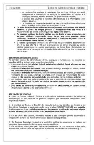 Resumão                           -              Ética na Administração Pública
             •   as reclamações relativas à prestação dos serviços públicos em geral,
                 asseguradas a manutenção de serviços de atendimento ao usuário e a
                 avaliação periódica, externa e interna, da qualidade dos serviços;
              • o acesso dos usuários a registros administrativos e a informações sobre
                 atos de governo;
              • a disciplina da representação contra o exercício negligente ou abusivo de
                 cargo, emprego ou função na administração pública.
      •   Os atos de improbidade administrativa importarão a suspensão dos direitos
          políticos, a perda da função pública, a indisponibilidade dos bens e o
          ressarcimento ao erário, sem prejuízo da ação penal cabível.
      •   As pessoas jurídicas de direito público e as de direito privado prestadoras de
          serviços públicos responderão pelos danos que seus agentes, nessa
          qualidade, causarem a terceiros, assegurado o direito de regresso contra o
          responsável nos casos de dolo ou culpa.
      •   É vedada a percepção simultânea de proventos de aposentadoria decorrentes do
          art. 40 ou dos arts. 42 e 142 com a remuneração de cargo, emprego ou função
          pública, ressalvados os cargos acumuláveis na forma desta Constituição, os
          cargos eletivos e os cargos em comissão declarados em lei de livre nomeação e
          exoneração.


SERVIDORES PÚBLICOS eleitos
Ao servidor público da administração direta, autárquica e fundacional, no exercício de
mandato eletivo, aplicam-se as seguintes disposições:
• tratando-se de mandato eletivo federal, estadual ou distrital, ficará afastado de seu
  cargo, emprego ou função;
• investido no mandato de Prefeito, será afastado do cargo, emprego ou função, sendo-
  lhe facultado optar pela sua remuneração;
• investido no mandato de Vereador, havendo compatibilidade de horários, perceberá as
  vantagens de seu cargo, emprego ou função, sem prejuízo da remuneração do cargo
  eletivo, e, não havendo compatibilidade, será aplicada a norma do inciso anterior;
• em qualquer caso que exija o afastamento para o exercício de mandato eletivo, seu
  tempo de serviço será contado para todos os efeitos legais, exceto para promoção
  por merecimento;
• para efeito de benefício previdenciário, no caso de afastamento, os valores serão
  determinados como se no exercício estivesse.


SERVIDORES PÚBLICOS
A União, os Estados, o Distrito Federal e os Municípios instituirão conselho de política de
administração e remuneração de pessoal, integrado por servidores designados pelos
respectivos Poderes.

 O membro de Poder, o detentor de mandato eletivo, os Ministros de Estado e os
Secretários Estaduais e Municipais serão remunerados EXCLUSIVAMENTE por subsídio
fixado em parcela única, vedado o acréscimo de qualquer gratificação, adicional, abono,
prêmio, verba de representação ou outra espécie remuneratória.

 Lei da União, dos Estados, do Distrito Federal e dos Municípios poderá estabelecer a
relação entre a maior e a menor remuneração dos servidores públicos

 Os Poderes Executivo, Legislativo e Judiciário publicarão anualmente os valores do
subsídio e da remuneração dos cargos e empregos públicos.
 Os servidores abrangidos pelo regime de previdência de que trata este artigo serão
aposentados, calculados os seus proventos a partir dos valores fixados na forma do § 3°:




                                             6
 