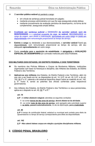 Resumão                           -               Ética na Administração Pública

   O servidor público estável só perderá o cargo:

       •   em virtude de sentença judicial transitada em julgado;
       •   mediante processo administrativo em que lhe seja assegurada ampla defesa;
       •   mediante procedimento de avaliação periódica de desempenho, na forma de lei
           complementar, assegurada ampla defesa.


   Invalidada por sentença judicial a DEMISSÃO do servidor estável, será ele
    REINTEGRADO, e o eventual ocupante da vaga, se estável, RECONDUZIDO ao
    cargo de origem, sem direito a indenização, aproveitado em outro cargo ou posto em
    disponibilidade com remuneração proporcional ao tempo de serviço.

   Extinto o cargo ou declarada a sua desnecessidade, o servidor estável ficará em
    disponibilidade, com remuneração proporcional ao tempo de serviço, até seu
    adequado aproveitamento em outro cargo.

   Como condição para a aquisição da estabilidade, é obrigatória a AVALIAÇÃO
    ESPECIAL DE DESEMPENHO por comissão instituída para essa finalidade.



DOS MILITARES DOS ESTADOS, DO DISTRITO FEDERAL E DOS TERRITÓRIOS

   Os membros das Polícias Militares e Corpos de Bombeiros Militares, instituições
    organizadas com base na hierarquia e disciplina, são militares dos Estados, do Distrito
    Federal e dos Territórios.

   Aplicam-se aos militares dos Estados, do Distrito Federal e dos Territórios, além do
    que vier a ser fixado em lei, as disposições do art. 14, § 8º; do art. 40, § 9º; e do art.
    142, §§ 2º e 3º, cabendo a lei estadual específica dispor sobre as matérias do art. 142,
    § 3º, inciso X, sendo as patentes dos oficiais conferidas pelos respectivos
    governadores.

   Aos militares dos Estados, do Distrito Federal e dos Territórios e a seus pensionistas,
    aplica-se o disposto no art. 40, §§ 7º e 8º."

       art. 14
       § 8º - O militar alistável é elegível, atendidas as seguintes condições:
           I - se contar menos de dez anos de serviço, deverá afastar-se da atividade;
           II - se contar mais de dez anos de serviço, será agregado pela autoridade superior
           e, se eleito, passará automaticamente, no ato da diplomação, para a inatividade.

       art. 40
       § 9º O tempo de contribuição federal, estadual ou municipal será contado para efeito de
       aposentadoria e o tempo de serviço correspondente para efeito de disponibilidade.


       art. 142
       § 2º - Não caberá habeas corpus em relação a punições disciplinares militares.



2. CÓDIGO PENAL BRASILEIRO


                                              8
 