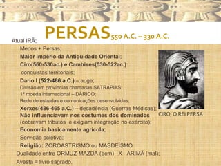 PERSAS550 A.C. – 330 A.C.
Atual IRÃ;
 Medos + Persas;
 Maior império da Antiguidade Oriental;
 Ciro(560-530ac.) e Cambises(530-522ac.):
conquistas territoriais;
 Dario I (522-486 a.C.) – auge;
 Divisão em províncias chamadas SATRÁPIAS;
 1ª moeda internacional – DÁRICO;
 Rede de estradas e comunicações desenvolvidas;
 Xerxes(486-465 a.C.) – decadência (Guerras Médicas);
 Não influenciavam nos costumes dos dominados
(cobravam tributos e exigiam integração no exército);
 Economia basicamente agrícola;
 Servidão coletiva;
 Religião: ZOROASTRISMO ou MASDEÍSMO
 Dualidade entre ORMUZ-MAZDA (bem) X ARIMÃ (mal);
 Avesta = livro sagrado.
CIRO, O REI PERSA.
 