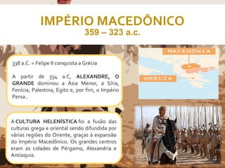 IMPÉRIO MACEDÔNICO
359 – 323 a.c.
A CULTURA HELENÍSTICA foi a fusão das
culturas grega e oriental sendo difundida por
várias regiões do Oriente, graças à expansão
do Império Macedônico. Os grandes centros
eram as cidades de Pérgamo, Alexandria e
Antioquia.
338 a.C. = Felipe II conquista a Grécia
A partir de 334 a.C, ALEXANDRE, O
GRANDE dominou a Ásia Menor, a Síria,
Fenícia, Palestina, Egito e, por fim, o Império
Persa..
 