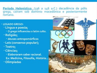  Período Helenístico: (336 a 146 a.C.) decadência da pólis
grega, caíram sob domínio macedônico e posteriormente
romano.
 LEGADO GREGO:
 Língua e poesia;
 O grego influenciou o latim culto.
 Religião;
 deuses antropomórficos
 Leis (consenso popular);
 Teatro;
 Ciências;
 Elaboraram saber racional.
Ex: Medicina, Filosofia, História...
 Olimpíadas
 