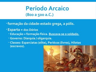  formação da cidade-estado grega, a pólis.
 Esparta = dos Dórios
 Educação = formação física. Buscava-se o soldado.
 Governo: Diarquia / oligarquia.
 Classes: Esparciatas (elite), Periécos (livres), Hilotas
(escravos).
Período Arcaico
(800 a 500 a.C.)
 