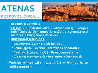 ATENAS
DOS POVOS JÔNIOS...
 Economia: Comércio
 Classes = Eupátridas (elite - latifundiários), Georgóis
(minifúndios), Demiurgos (artesãos e comerciantes)
Metecos (estrangeiros e escravos).
 REFORMAS JURÍDICAS:
 Drácon (624 a.C.) = 1ªs leis escritas
 Sólon (591 a.C.) = aboliu escravidão por dívidas
 Psístrato (546 e 527 a.C.) = Promoveu a tirania
 Clístenes (510-507 a.C) = Implantou a Democracia
 Péricles (entre 463 - 431 a.C.) = Atenas forte
politicamente.
 
