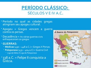 PERÍODO CLÁSSICO:
SÉCULOS V E IV A.C.
 Período no qual as cidades gregas
atingiram seu apogeu cultural.
 Apogeu = Gregos vencem a guerra
contra os persas.
 Decadência = As várias guerras civis
enfraqueceram os gregos
 GUERRAS:
 Médicas (490 – 448 a.C.) = Gregos X Persas.
 Peloponeso (431 – 404 a.C) = Guerra Civil
 Liga de Délos X Liga do Peloponeso
 338 a.C. = Felipe II conquista a
Grécia.
 