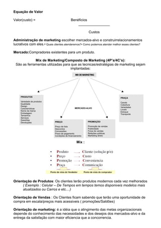 Equação de Valor

Valor(custo) =                           Benéficios
                                             ________________

                                                      Custos

Administração de marketing escolher mercados-alvo e construirrelacionamentos
lucrativos com eles.• Quais clientes atenderemos?• Como podemos atender melhor esses clientes?

Mercado:Compradores existentes para um produto.

             Mix de Marketing/Composto de Marketing (4P’s/4C’s):
 São as ferramentas utilizadas para que as tecnicas/estratégias de marketing sejam
                                    implantadas:




                                              Mix :




Orientação de Produtos: Os clientes terão produtos modernos cada vez melhorados
     ( Exemplo : Celular – De Tempos em tempos temos disponiveis modelos mais
     atualizados ou Carros e etc....)

Orientação de Vendas : Os Clientes ficam sabendo que terão uma oportunidade de
compra em escala/preços mais acessiveis ( promoções/Saldões)

Orientação de marketing: é a idéia que o atingimento das metas organizacionais
depende do conhecimento das necessidades e dos desejos dos mercados-alvo e da
entrega da satisfação com maior eficiencia que a concorrencia.
 