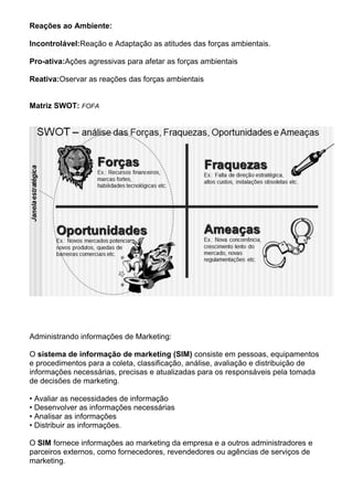 Reações ao Ambiente:

Incontrolável:Reação e Adaptação as atitudes das forças ambientais.

Pro-ativa:Ações agressivas para afetar as forças ambientais

Reativa:Oservar as reações das forças ambientais


Matriz SWOT: FOFA




Administrando informações de Marketing:

O sistema de informação de marketing (SIM) consiste em pessoas, equipamentos
e procedimentos para a coleta, classificação, análise, avaliação e distribuição de
informações necessárias, precisas e atualizadas para os responsáveis pela tomada
de decisões de marketing.

• Avaliar as necessidades de informação
• Desenvolver as informações necessárias
• Analisar as informações
• Distribuir as informações.

O SIM fornece informações ao marketing da empresa e a outros administradores e
parceiros externos, como fornecedores, revendedores ou agências de serviços de
marketing.
 