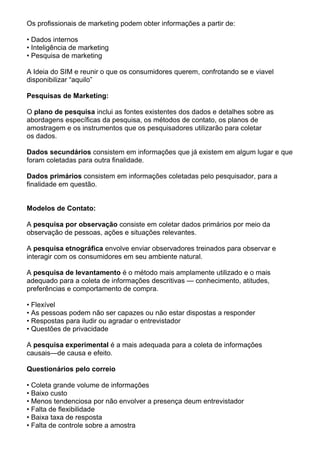Os profissionais de marketing podem obter informações a partir de:

• Dados internos
• Inteligência de marketing
• Pesquisa de marketing

A Ideia do SIM e reunir o que os consumidores querem, confrotando se e viavel
disponibilizar “aquilo”

Pesquisas de Marketing:

O plano de pesquisa inclui as fontes existentes dos dados e detalhes sobre as
abordagens específicas da pesquisa, os métodos de contato, os planos de
amostragem e os instrumentos que os pesquisadores utilizarão para coletar
os dados.

Dados secundários consistem em informações que já existem em algum lugar e que
foram coletadas para outra finalidade.

Dados primários consistem em informações coletadas pelo pesquisador, para a
finalidade em questão.


Modelos de Contato:

A pesquisa por observação consiste em coletar dados primários por meio da
observação de pessoas, ações e situações relevantes.

A pesquisa etnográfica envolve enviar observadores treinados para observar e
interagir com os consumidores em seu ambiente natural.

A pesquisa de levantamento é o método mais amplamente utilizado e o mais
adequado para a coleta de informações descritivas — conhecimento, atitudes,
preferências e comportamento de compra.

• Flexível
• As pessoas podem não ser capazes ou não estar dispostas a responder
• Respostas para iludir ou agradar o entrevistador
• Questões de privacidade

A pesquisa experimental é a mais adequada para a coleta de informações
causais—de causa e efeito.

Questionários pelo correio

• Coleta grande volume de informações
• Baixo custo
• Menos tendenciosa por não envolver a presença deum entrevistador
• Falta de flexibilidade
• Baixa taxa de resposta
• Falta de controle sobre a amostra
 