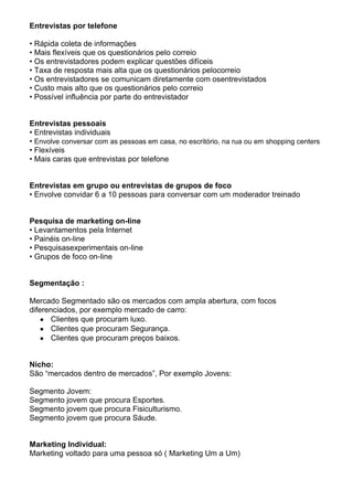 Entrevistas por telefone

• Rápida coleta de informações
• Mais flexíveis que os questionários pelo correio
• Os entrevistadores podem explicar questões difíceis
• Taxa de resposta mais alta que os questionários pelocorreio
• Os entrevistadores se comunicam diretamente com osentrevistados
• Custo mais alto que os questionários pelo correio
• Possível influência por parte do entrevistador


Entrevistas pessoais
• Entrevistas individuais
• Envolve conversar com as pessoas em casa, no escritório, na rua ou em shopping centers
• Flexíveis
• Mais caras que entrevistas por telefone


Entrevistas em grupo ou entrevistas de grupos de foco
• Envolve convidar 6 a 10 pessoas para conversar com um moderador treinado


Pesquisa de marketing on-line
• Levantamentos pela Internet
• Painéis on-line
• Pesquisasexperimentais on-line
• Grupos de foco on-line


Segmentação :

Mercado Segmentado são os mercados com ampla abertura, com focos
diferenciados, por exemplo mercado de carro:
       Clientes que procuram luxo.
       Clientes que procuram Segurança.
       Clientes que procuram preços baixos.


Nicho:
São “mercados dentro de mercados”, Por exemplo Jovens:

Segmento Jovem:
Segmento jovem que procura Esportes.
Segmento jovem que procura Fisiculturismo.
Segmento jovem que procura Sáude.


Marketing Individual:
Marketing voltado para uma pessoa só ( Marketing Um a Um)
 