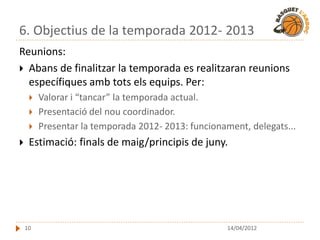 6. Objectius de la temporada 2012- 2013
Reunions:
 Abans de finalitzar la temporada es realitzaran reunions
  específiques amb tots els equips. Per:
        Valorar i “tancar” la temporada actual.
        Presentació del nou coordinador.
        Presentar la temporada 2012- 2013: funcionament, delegats...
    Estimació: finals de maig/principis de juny.




    10                                               14/04/2012
 
