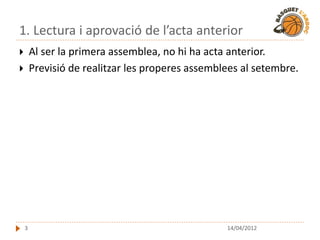 1. Lectura i aprovació de l’acta anterior
       Al ser la primera assemblea, no hi ha acta anterior.
       Previsió de realitzar les properes assemblees al setembre.




    3                                             14/04/2012
 